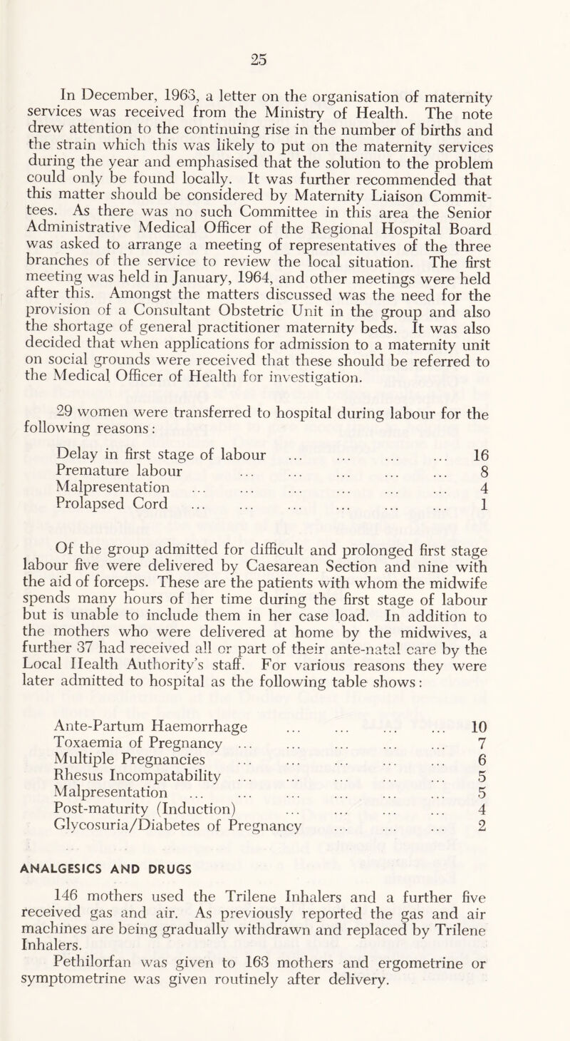 In December, 1963, a letter on the organisation of maternity services was received from the Ministry of Health. The note drew attention to the continuing rise in the number of births and the strain which this was likely to put on the maternity services during the year and emphasised that the solution to the problem could only be found locally. It was further recommended that this matter should be considered by Maternity Liaison Commit- tees. As there was no such Committee in this area the Senior Administrative Medical Officer of the Regional Hospital Board was asked to arrange a meeting of representatives of the three branches of the service to review the local situation. The first meeting was held in January, 1964, and other meetings were held after this. Amongst the matters discussed was the need for the provision of a Consultant Obstetric Unit in the group and also the shortage of general practitioner maternity beds. It was also decided that when applications for admission to a maternity unit on social grounds were received that these should be referred to the Medical Officer of Health for investigation. 29 women were transferred to hospital during labour for the following reasons: Delay in first stage of labour ... 16 Premature labour ... ... ... ... ... 8 Malpresentation ... ... ... ... ... ... 4 Prolapsed Cord 1 Of the group admitted for difficult and prolonged first stage labour five were delivered by Caesarean Section and nine with the aid of forceps. These are the patients with whom the midwife spends many hours of her time during the first stage of labour but is unable to include them in her case load. In addition to the mothers who were delivered at home by the midwives, a further 37 had received all or part of their ante-natal care by the Local Health Authority’s staff. For various reasons they were later admitted to hospital as the following table shows: Ante-Partum Haemorrhage ... ... ... ... 10 Toxaemia of Pregnancy ... ... ... ... ... 7 Multiple Pregnancies ... ... ... ... ... 6 Rhesus Incompatability ... ... ... ... ... 5 Malpresentation ... ... ... ... ... ... 5 Post-maturity (Induction) ... ... ... ... 4 Glycosuria/Diabetes of Pregnancy ... ... ... 2 ANALGESICS AND DRUGS 146 mothers used the Trilene Inhalers and a further five received gas and air. As previously reported the gas and air machines are being gradually withdrawn and replaced by Trilene Inhalers. Pethilorfan was given to 163 mothers and ergometrine or symptometrine was given routinely after delivery.