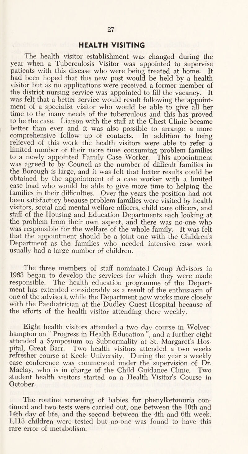 HEALTH VISITING The health visitor establishment was changed during the year when a Tuberculosis Visitor was appointed to supervise patients with this disease who were being treated at home. It had been hoped that this new post would be held by a health visitor but as no applications were received a former member of the district nursing service was appointed to fill the vacancy. It was felt that a better service would result following the appoint- ment of a specialist visitor who would be able to give all her time to the many needs of the tuberculous and this has proved to be the case. Liaison with the staff at the Chest Clinic became better than ever and it was also possible to arrange a more comprehensive follow up of contacts. In addition to being relieved of this work the health visitors were able to refer a limited number of their more time consuming problem families to a newly appointed Family Case Worker. This appointment was agreed to by Council as the number of difficult families in the Borough is large, and it was felt that better results could be obtained by the appointment of a case worker with a limited case load who would be able to give more time to helping the families in their difficulties. Over the years the position had not been satisfactory because problem families were visited by health visitors, social and mental welfare officers, child care officers, and staff of the Housing and Education Departments each looking at the problem from their own aspect, and there was no-one who was responsible for the welfare of the whole family. It was felt that the appointment should be a joint one with the Children’s Department as the families who needed intensive case work usually had a large number of children. The three members of staff nominated Group Advisors in 1963 began to develop the services for which they were made responsible. The health education programme of the Depart- ment has extended considerably as a result of the enthusiasm of one of the advisors, while the Department now works more closely with the Paediatrician at the Dudley Guest Hospital because of the efforts of the health visitor attending there weekly. Eight health visitors attended a two day course in Wolver- hampton on “ Progress in Health Education ”, and a further eight attended a Symposium on Subnormality at St. Margaret’s Hos- pital, Great Barr. Two health visitors attended a two weeks refresher course at Keele University. During the year a weekly case conference was commenced under the supervision of Dr. Maclay, who is in charge of the Child Guidance Clinic. Two student health visitors started on a Health Visitor’s Course in October. The routine screening of babies for phenylketonuria con- tinued and two tests were carried out, one between the 10th and 14th day of life, and the second between the 4th and 6th week. 1,113 children were tested but no-one was found to have this rare error of metabolism.