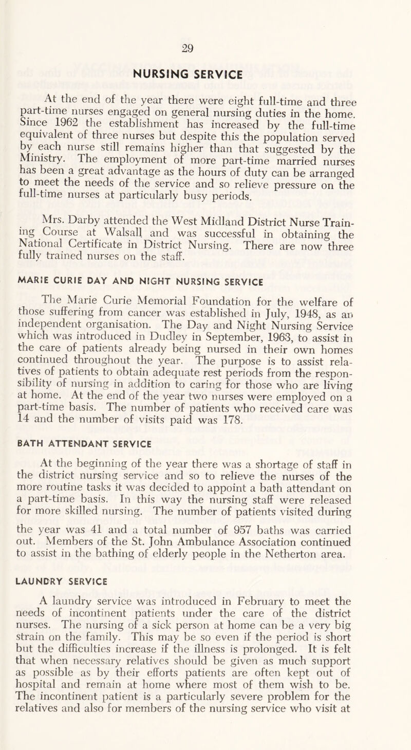 NURSING SERVICE At the end of the year there were eight full-time and three part-time nurses engaged on general nursing duties in the home. Since 1962 the establishment has increased by the full-time equivalent of three nurses but despite this the population served by each nurse still remains higher than that suggested by the Ministry. The employment of more part-time married nurses has been a great advantage as the hours of duty can be arranged to meet the needs of the service and so relieve pressure on the full-time nurses at particularly busy periods. Mrs. Darby attended the West Midland District Nurse Train- ing Course at Walsall and was successful in obtaining the National Certificate in District Nursing. There are now three fully trained nurses on the staff. marie curie day and night nursing service The Marie Curie Memorial Foundation for the welfare of those suffering from cancer was established in July, 1948, as an independent organisation. The Day and Night Nursing Service which was introduced in Dudley in September, 1963, to assist in the care of patients already being nursed in their own homes continued throughout the year. The purpose is to assist rela- tives of patients to obtain adequate rest periods from the respon- sibility of nursing in addition to caring for those who are living at home. At the end of the year two nurses were employed on a part-time basis. The number of patients who received care was 14 and the number of visits paid was 178. BATH ATTENDANT SERVICE At the beginning of the year there was a shortage of staff in the district nursing service and so to relieve the nurses of the more routine tasks it was decided to appoint a bath attendant on a part-time basis. In this way the nursing staff were released for more skilled nursing. The number of patients visited during the year was 41 and a total number of 957 baths was carried out. Members of the St. John Ambulance Association continued to assist in the bathing of elderly people in the Netherton area. LAUNDRY SERVICE A laundry service was introduced in February to meet the needs of incontinent patients under the care of the district nurses. The nursing of a sick person at home can be a very big strain on the family. This may be so even if the period is short but the difficulties increase if the illness is prolonged. It is felt that when necessary relatives should be given as much support as possible as by their efforts patients are often kept out of hospital and remain at home where most of them wish to be. The incontinent patient is a particularly severe problem for the relatives and also for members of the nursing service who visit at