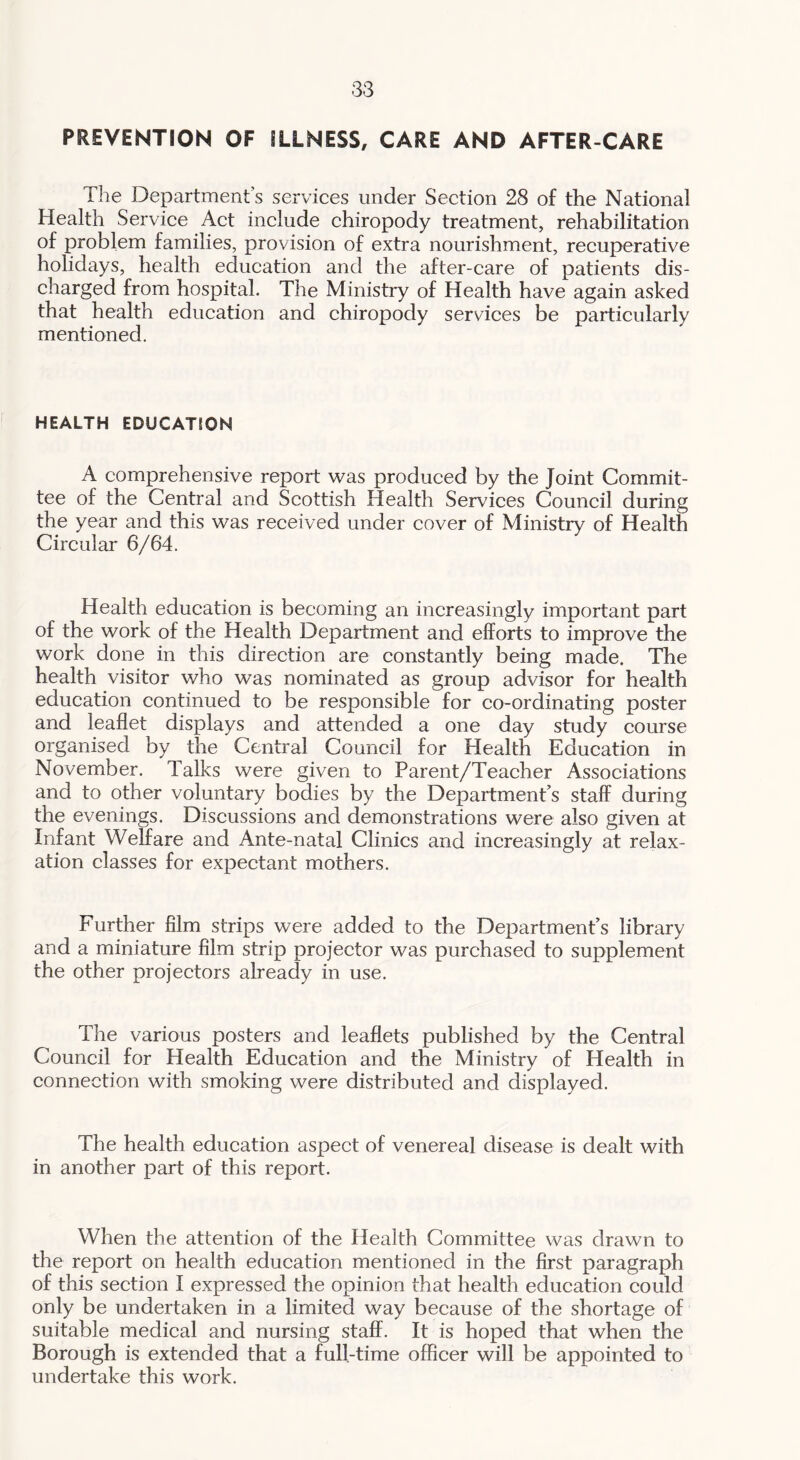PREVENTION OF ILLNESS, CARE AND AFTER-CARE The Department’s services under Section 28 of the National Health Service Act include chiropody treatment, rehabilitation of problem families, provision of extra nourishment, recuperative holidays, health education and the after-care of patients dis- charged from hospital. The Ministry of Health have again asked that health education and chiropody services be particularly mentioned. HEALTH EDUCATION A comprehensive report was produced by the Joint Commit- tee of the Central and Scottish Health Services Council during the year and this was received under cover of Ministry of Health Circular 6/64. Health education is becoming an increasingly important part of the work of the Health Department and efforts to improve the work done in this direction are constantly being made. The health visitor who was nominated as group advisor for health education continued to be responsible for co-ordinating poster and leaflet displays and attended a one day study course organised by the Central Council for Health Education in November. Talks were given to Parent/Teacher Associations and to other voluntary bodies by the Department’s staff during the evenings. Discussions and demonstrations were also given at Infant Welfare and Ante-natal Clinics and increasingly at relax- ation classes for expectant mothers. Further film strips were added to the Department’s library and a miniature film strip projector was purchased to supplement the other projectors already in use. The various posters and leaflets published by the Central Council for Health Education and the Ministry of Health in connection with smoking were distributed and displayed. The health education aspect of venereal disease is dealt with in another part of this report. When the attention of the Health Committee was drawn to the report on health education mentioned in the first paragraph of this section I expressed the opinion that health education could only be undertaken in a limited way because of the shortage of suitable medical and nursing staff. It is hoped that when the Borough is extended that a full-time officer will be appointed to undertake this work.