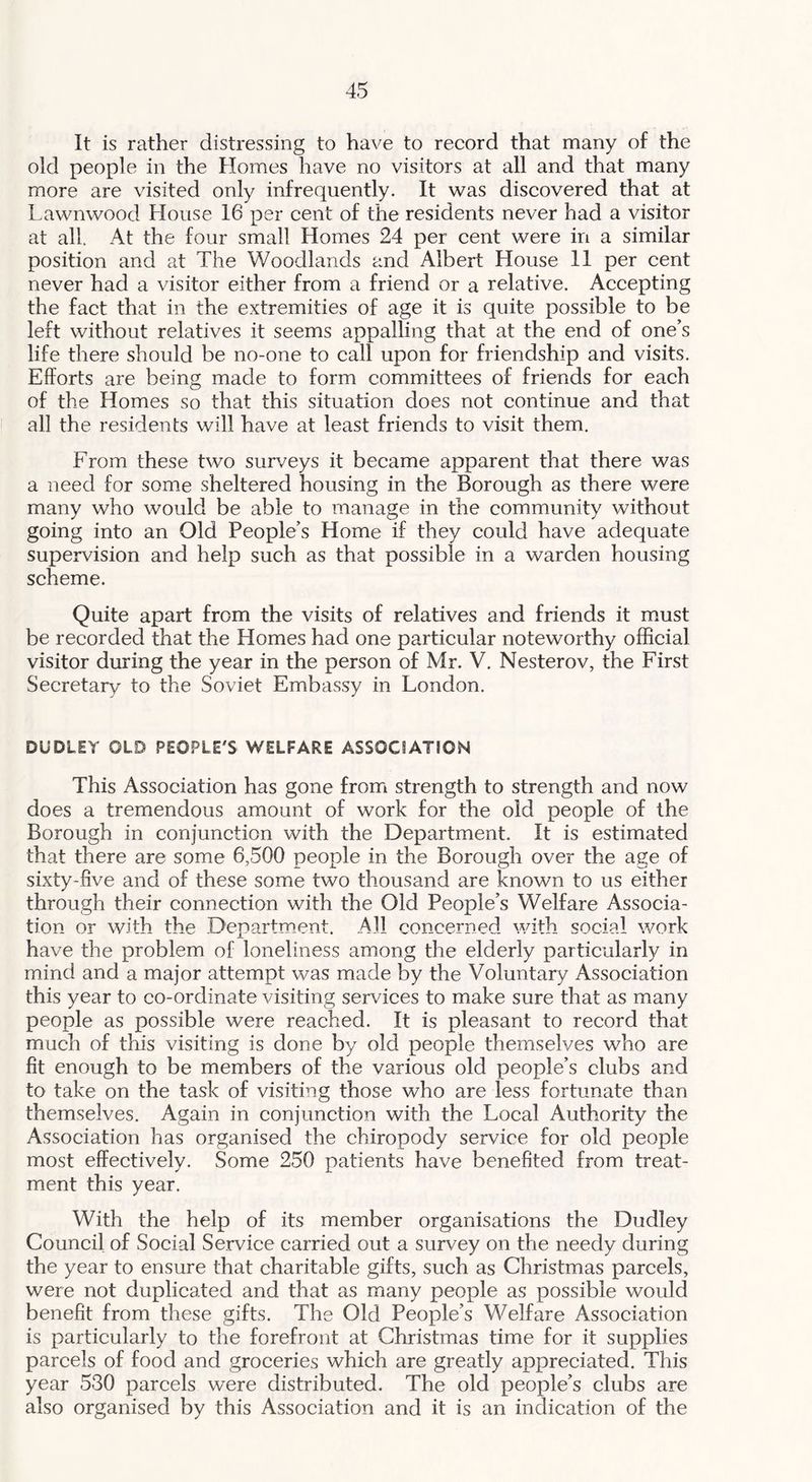 It is rather distressing to have to record that many of the old people in the Homes have no visitors at all and that many more are visited only infrequently. It was discovered that at Lawnwood House 16 per cent of the residents never had a visitor at all. At the four small Homes 24 per cent were in a similar position and at The Woodlands and Albert House 11 per cent never had a visitor either from a friend or a relative. Accepting the fact that in the extremities of age it is quite possible to be left without relatives it seems appalling that at the end of one’s life there should be no-one to call upon for friendship and visits. Efforts are being made to form committees of friends for each of the Homes so that this situation does not continue and that all the residents will have at least friends to visit them. From these two surveys it became apparent that there was a need for some sheltered housing in the Borough as there were many who would be able to manage in the community without going into an Old People’s Home if they could have adequate supervision and help such as that possible in a warden housing scheme. Quite apart from the visits of relatives and friends it must be recorded that the Homes had one particular noteworthy official visitor during the year in the person of Mr. V. Nesterov, the First Secretary to the Soviet Embassy in London. DUDLEY OLD PEOPLE'S WELFARE ASSOCIATION This Association has gone from strength to strength and now does a tremendous amount of work for the old people of the Borough in conjunction with the Department. It is estimated that there are some 6,500 people in the Borough over the age of sixty-five and of these some two thousand are known to us either through their connection with the Old People’s Welfare Associa- tion or with the Department. All concerned with social work have the problem of loneliness among the elderly particularly in mind and a major attempt was made by the Voluntary Association this year to co-ordinate visiting services to make sure that as many people as possible were reached. It is pleasant to record that much of this visiting is done by old people themselves who are fit enough to be members of the various old people’s clubs and to take on the task of visiting those who are less fortunate than themselves. Again in conjunction with the Local Authority the Association has organised the chiropody service for old people most effectively. Some 250 patients have benefited from treat- ment this year. With the help of its member organisations the Dudley Council of Social Service carried out a survey on the needy during the year to ensure that charitable gifts, such as Christmas parcels, were not duplicated and that as many people as possible would benefit from these gifts. The Old People’s Welfare Association is particularly to the forefront at Christmas time for it supplies parcels of food and groceries which are greatly appreciated. This year 530 parcels were distributed. The old people’s clubs are also organised by this Association and it is an indication of the
