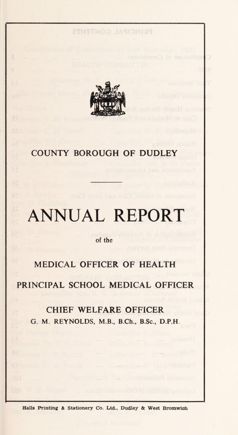 COUNTY BOROUGH OF DUDLEY ANNUAL REPORT of the MEDICAL OFFICER OF HEALTH PRINCIPAL SCHOOL MEDICAL OFFICER CHIEF WELFARE OFFICER G. M. REYNOLDS, M.B., B.Ch., B.Sc., D.P.H Halls Printing & Stationery Co. Ltd.. Dudley & West Bromwich