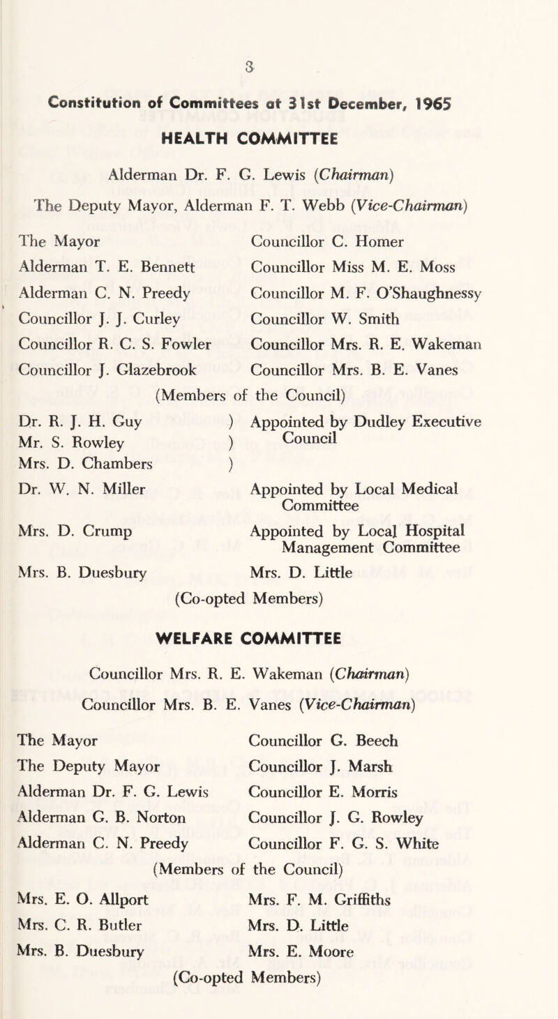 Constitution of Committees at S 1st December, 1965 HEALTH COMMITTEE Alderman Dr. F. G. Lewis (Chairman) The Deputy Mayor, Alderman F. T. Webb (V'ice-Chairman) The Mayor Alderman T. E. Bennett Alderman C. N. Preedy Councillor J. J. Curley Councillor R. C. S. Fowler Councillor J. Glazebrook Councillor C. Homer Councillor Miss M. E. Moss Councillor M. F. O’Shaughnessy Councillor W. Smith Councillor Mrs. R. E. Wakeman Councillor Mrs. B. E. Vanes (Members of the Council) Dr. R. J. H. Guy Mr. S. Rowley Mrs. D. Chambers Dr. W. N. Miller Mrs. D. Crump Mrs. B. Duesbury ) Appointed by Dudley Executive Council Appointed by Local Medical Committee Appointed by Local Hospital Management Committee Mrs. D. Little (Co-opted Members) WELFARE COMMITTEE Councillor Mrs. R. E. Wakeman (Chairman) Councillor Mrs. B. E. Vanes (Vice-Chairman) Councillor G. Beech Councillor J. Marsh Councillor E. Morris Councillor J. G. Rowley Councillor F. G. S. White The Mayor The Deputy Mayor Alderman Dr. F. G. Lewis Alderman G. B. Norton Alderman C. N. Preedy (Members of the Council) Mrs. E. O. Allport Mrs. F. M. Griffiths Mrs. C. R. Butler Mrs. D. Little Mrs. B. Duesbury Mrs. E. Moore (Co-opted Members)