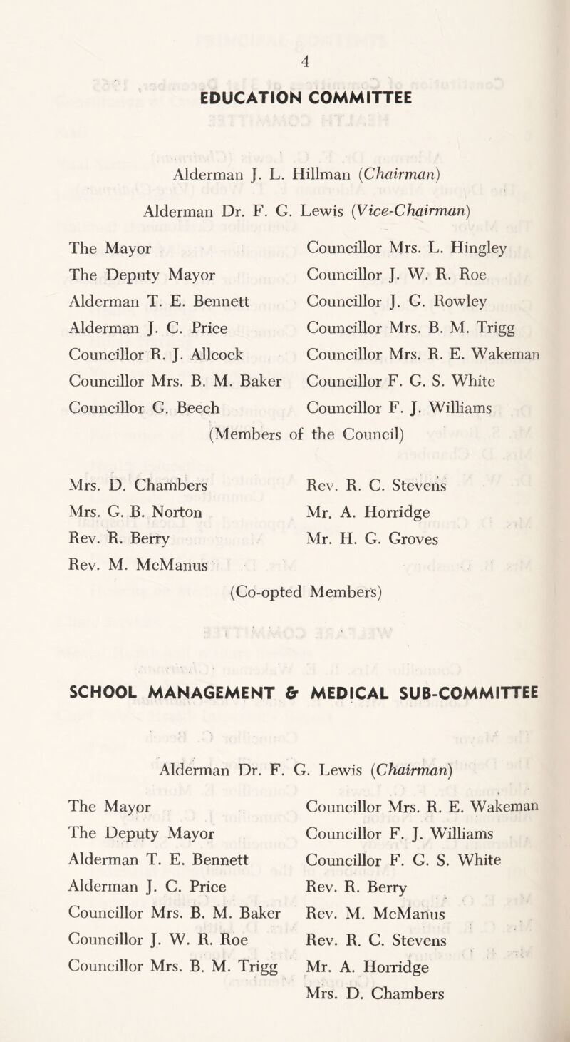 EDUCATION COMMITTEE Alderman J. L. Hillman (Chairman) Alderman Dr. F. G. Lewis (Vice-Chairman) The Mayor The Deputy Mayor Alderman T. E. Bennett Alderman J. C. Price Councillor R. J. Allcock Councillor Mrs. B. M. Baker Councillor G. Beech (Members Councillor Mrs. L. Hingley Councillor J. W. R. Roe Councillor J. G. Rowley Councillor Mrs. B. M. Trigg Councillor Mrs. R. E. Wakeman Councillor F. G. S. White Councillor F. J. Williams the Council) Mrs. D. Chambers Mrs. G. B. Norton Rev. R. Berry Rev. M. McManus Rev. R. C. Stevens Mr. A. Horridge Mr. H. C. Groves (Co-opted Members) SCHOOL MANAGEMENT & MEDICAL SUB COMMITTEE Alderman Dr. F. G. Lewis (Chairman) The Mayor The Deputy Mayor Alderman T. E. Bennett Alderman J. C. Price Councillor Mrs. B. M. Baker Councillor ]. W. R. Roe Councillor Mrs. B. M. Trigg Councillor Mrs. R. E. Wakeman Councillor F. J. Williams Councillor F. G. S. White Rev. R. Berry Rev. M. McManus Rev. R. C. Stevens Mr. A. Horridge Mrs. D. Chambers