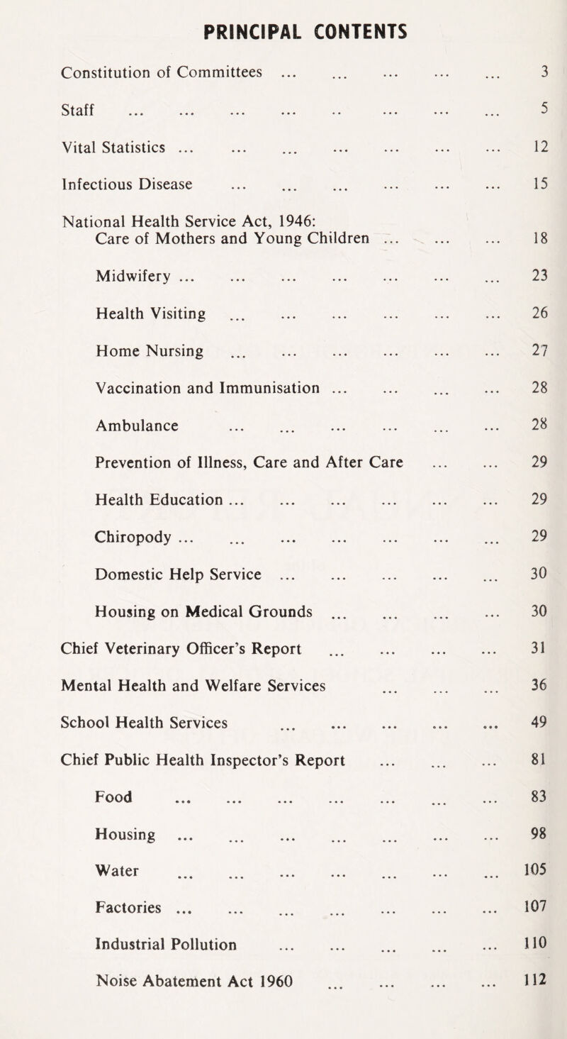 PRINCIPAL CONTENTS Constitution of Committees ... Stuff ... ... ... ... .. ... Vital Statistics ... Infectious Disease National Health Service Act, 1946: Care of Mothers and Young Children ... Midwifery ... Health Visiting ... Home Nursing ... Vaccination and Immunisation ... Ambulance Prevention of Illness, Care and After Care Health Education Chiropody ... ... Domestic Help Service Housing on Medical Grounds Chief Veterinary Officer’s Report Mental Health and Welfare Services School Health Services ... Chief Public Health Inspector’s Report E* ood •«* ... ... ... ... Housing ... ... ... Water Factories Industrial Pollution Noise Abatement Act 1960 3 5 12 15 18 23 26 27 28 28 29 29 29 30 30 31 36 49 81 83 98 105 107 110 112