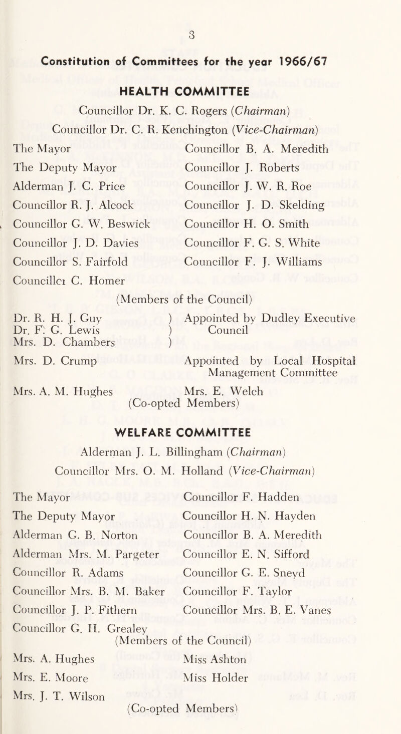 Constitution of Committees for the year 1966/67 HEALTH COMMITTEE Councillor Dr. K. C. Rogers (Chairman) Councillor Dr. C. R. Kenchington (Vice-Chairman) The Mayor The Deputy Mayor Alderman J. C. Price Councillor R. J. Alcock Councillor G. W. Beswick Councillor J. D. Davies Councillor S. Fairfold Councillor B. A. Meredith Couneillor J. Roberts Councillor J. W. R. Roe Councillor J. D. Skelding Councillor H. O. Smith Councillor F. G. S. White Councillor F. J. Williams Councillci C. Homer (Members of the Council) Dr. R. H. J. Guy Dr. F^ G. Lewis Mrs. D. Chambers Mrs. D. Crump Mrs. A. M. Hughes ) Appointed by Dudley Executive ) Council ) Appointed by Loeal Hospital Management Committee Mrs. E. Welch (Co-opted Members) WELFARE COMMITTEE Alderman J. L. Billingham (Chairman) Councillor Mrs. O. M The Mayor The Deputy Mayor Alderman G. B. Norton Alderman Mrs. M. Pargeter Councillor R. Adams Councillor Mrs. B. M. Baker Councillor J. P. Fithern Councillor G. H. Grealey (Members Mrs. A. Hughes Mrs. E. Moore Mrs. J. T. Wilson Holland (Vice-Chairman) Gouncillor F. Hadden Councillor H. N. Hayden Councillor B. A. Meredith Councillor E. N. Sifford Councillor G. E. Sneyd Gouncillor F. Taylor Councillor Mrs. B. E. Vanes of the Council) Miss Ashton Miss Holder