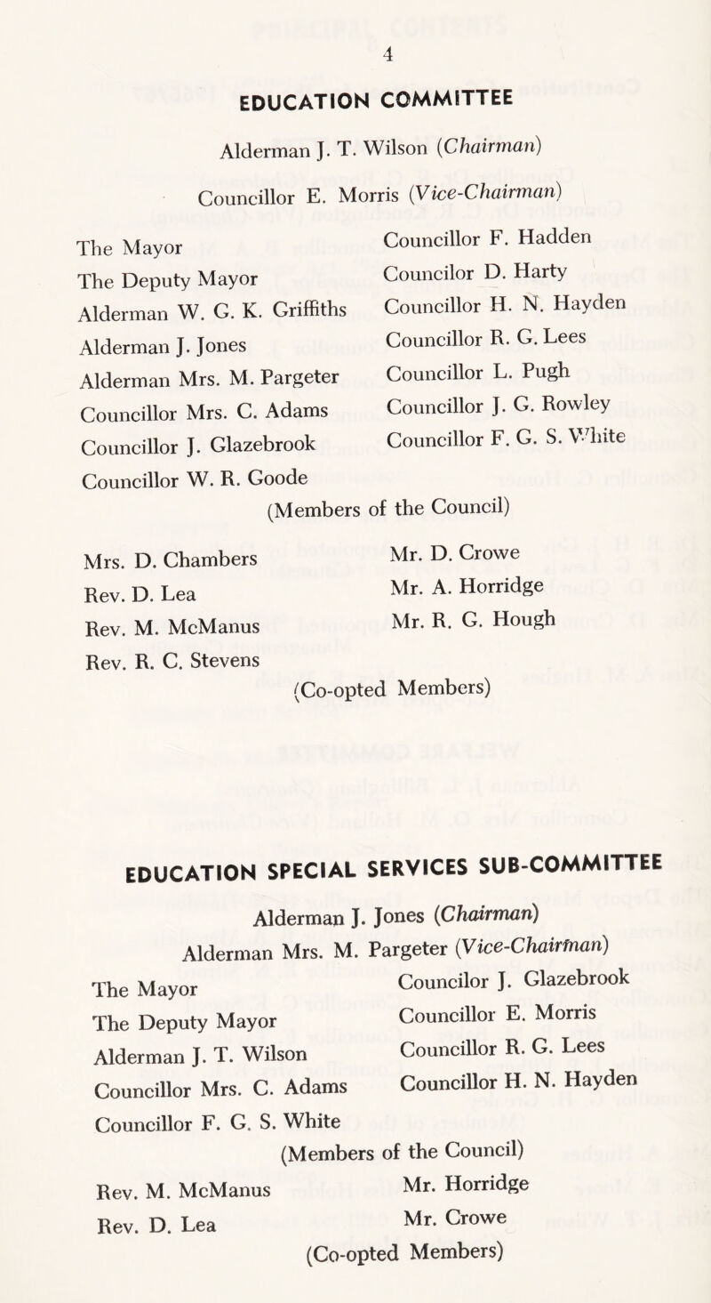 EDUCATION COMMITTEE Alderman J. T. Wilson {ChdiriTiCLn) Councillor E. Morris (Vice-Chairman) The Mayor The Deputy Mayor Alderman W. G. K. Griffiths Alderman J. Jones Alderman Mrs. M. Pargeter Councillor Mrs. C. Adams Councillor J. Glazebrook Councillor W. R. Goode Mrs. D. Chambers Rev. D. Lea Rev. M. McManus Rev. R. C. Stevens Councillor F. Hadden Councilor D. Harty Councillor H. N. Hayden Councillor R. G. Lees Councillor L. Pugh Councillor J. G. Rowley Gouncillor F. G. S. VTiite (Members of the Gouncil) Mr. D. Crowe Mr. A. Horridge Mr. R. G. Hough (Go-opted Members) EDUCATION SPECIAL SERVICES SUB-COMMITTEE Alderman J. Jones (Chairman) Alderman Mrs. M. Pargeter (Vice-Chairman) The Mayor The Deputy Mayor Alderman J. T. Wilson Gouncillor Mrs. G. Adams Councilor J. Glazebrook Gouncillor E. Morris Gouncillor R. G. Lees Gouncillor H. N. Hayden Councillor F. G. S. White (Members Rev. M. McManus Rev. D. Lea of the Gouncil) Mr. Horridge Mr. Growe