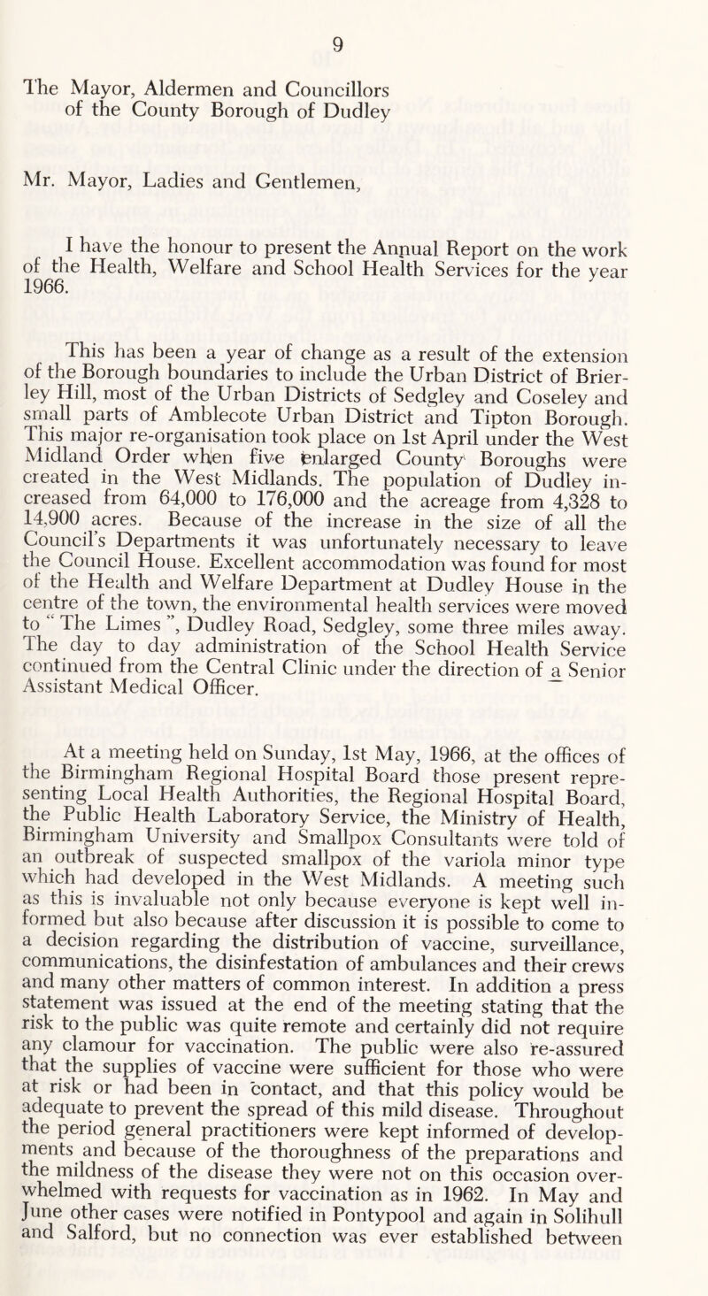 Ihe Mayor, Aldermen and Councillors of the County Borough of Dudley Mr. Mayor, Ladies and Gentlemen, I have the honour to present the Anpual Report on the work of the Health, Welfare and School Health Services for the year 1966. ^ This has been a year of change as a result of the extension of the Borough boundaries to include the Urban District of Brier- ley Hill, most of the Urban Districts of Sedgley and Coseley and small parts of Amblecote Urban District and Tipton Borough. This major re-organisation took place on 1st April under the West Midland Order whjen five enlarged County Boroughs were created in the West Midlands. The population of Dudley in- creased from 64,000 to 176,000 and the acreage from 4,328 to 14,900 acres. Because of the increase in the size of all the Council’s Departments it was unfortunately necessary to leave the Council House. Excellent accommodation was found for most of the Health and Welfare Department at Dudley House in the centre of the town, the environmental health services were moved to ' The Limes ”, Dudley Road, Sedgley, some three miles away. The day to day administration of the School Health Service continued from the Central Clinic under the direction of a Senior Assistant Medical Officer. At a meeting held on Sunday, 1st May, 1966, at the offices of the Birmingham Regional Hospital Board those present repre- senting Local Health Authorities, the Regional Hospital Board, the Public Health Laboratory Service, the Ministry of Health^ Birmingham University and Smallpox Consultants were told of an outbreak of suspected smallpox of the variola minor type which had developed in the West Midlands. A meeting such as this is invaluable not only because everyone is kept well in- formed but also because after discussion it is possible to come to a decision regarding the distribution of vaccine, surveillance, communications, the disinfestation of ambulances and their crews and many other matters of common interest. In addition a press statement was issued at the end of the meeting stating that the risk to the public was quite remote and certainly did not require any clamour for vaccination. The public were also re-assured that the supplies of vaccine were sufficient for those who were at risk or had been in contact, and that this policy would be adequate to prevent the spread of this mild disease. Throughout the period general practitioners were kept informed of develop- ments and because of the thoroughness of the preparations and the mildness of the disease they were not on this occasion over- whelmed with requests for vaccination as in 1962. In May and June other cases were notified in Pontypool and again in Solihull and Salford, but no connection was ever established between