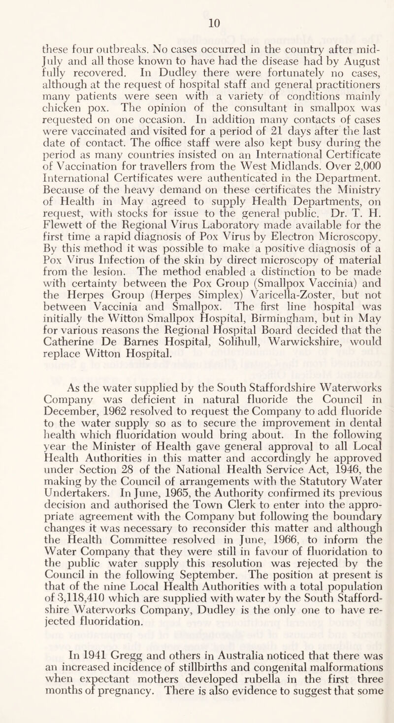 tiiese four outbreaks. No cases occurred in the country after mid- July and all those known to have had the disease had by August fully recovered. In Dudley there were fortunately no cases, although at the request of hospital staff and general practitioners many patients were seen with a variety of conditions mainly chicken pox. The opinion of the consultant in smallpox was requested on one occasion. In addition many contacts of cases were vaccinated and visited for a period of 21 days after the last date of contact. The office staff were also kept busy during the period as many countries insisted on an International Certificate of Vaccination for travellers from the West Midlands. Over 2,000 International Certificates were authenticated in the Department. Because of the heavy demand on these certificates the Ministry of Health in May agreed to supply Health Departments, on request, with stocks for issue to the general public. Dr. T. H. Flewett of the Regional Virus Laboratory made available for the first time a rapid diagnosis of Pox Virus by Electron Microscopy. By this method it was possible to make a positive diagnosis of a Pox Virus Infection of the skin by direct microscopy of material from the lesion. The method enabled a distinction to be made with certainty between the Pox Group (Smallpox Vaccinia) and the Herpes Group (Herpes Simplex) Varicella-Zoster, but not between Vaccinia and Smallpox. The first line hospital was initially the Witton Smallpox Hospital, Birmingham, but in May for various reasons the Regional Hospital Board decided that the Catherine De Barnes Hospital, Solihull, Warwickshire, would replace Witton Hospital. As the water supplied by the South Staffordshire Waterworks Company was deficient in natural fluoride the Council in December, 1962 resolved to request the Company to add fluoride to the water supply so as to secure the improvement in dental health which fluoridation would bring about. In the following year the Minister of Health gave general approval to all Local Health Authorities in this matter and accordingly he approved under Section 28 of the National Health Service Act, 1946, the making by the Council of arrangements with the Statutory Water Undertakers. In June, 1965, the Authority confirmed its previous decision and authorised the Town Clerk to enter into the appro- priate agreement with the Company but following the boundary changes it was necessary to reconsider this matter and although the Health Committee resolved in June, 1966, to inform the Water Company that they were still in favour of fluoridation to the public water supply this resolution was rejected by the Council in the following September. The position at present is that of the nine Local Health Authorities with a total population of 3,118,410 which are supplied with water by the South Stafford- shire Waterworks Company, Dudley is the only one to have re- jected fluoridation. In 1941 Gregg and others in Australia noticed that there was an increased incidence of stillbirths and congenital malformations when expectant mothers developed rubella in the first three months of pregnancy. There is also evidence to suggest that some