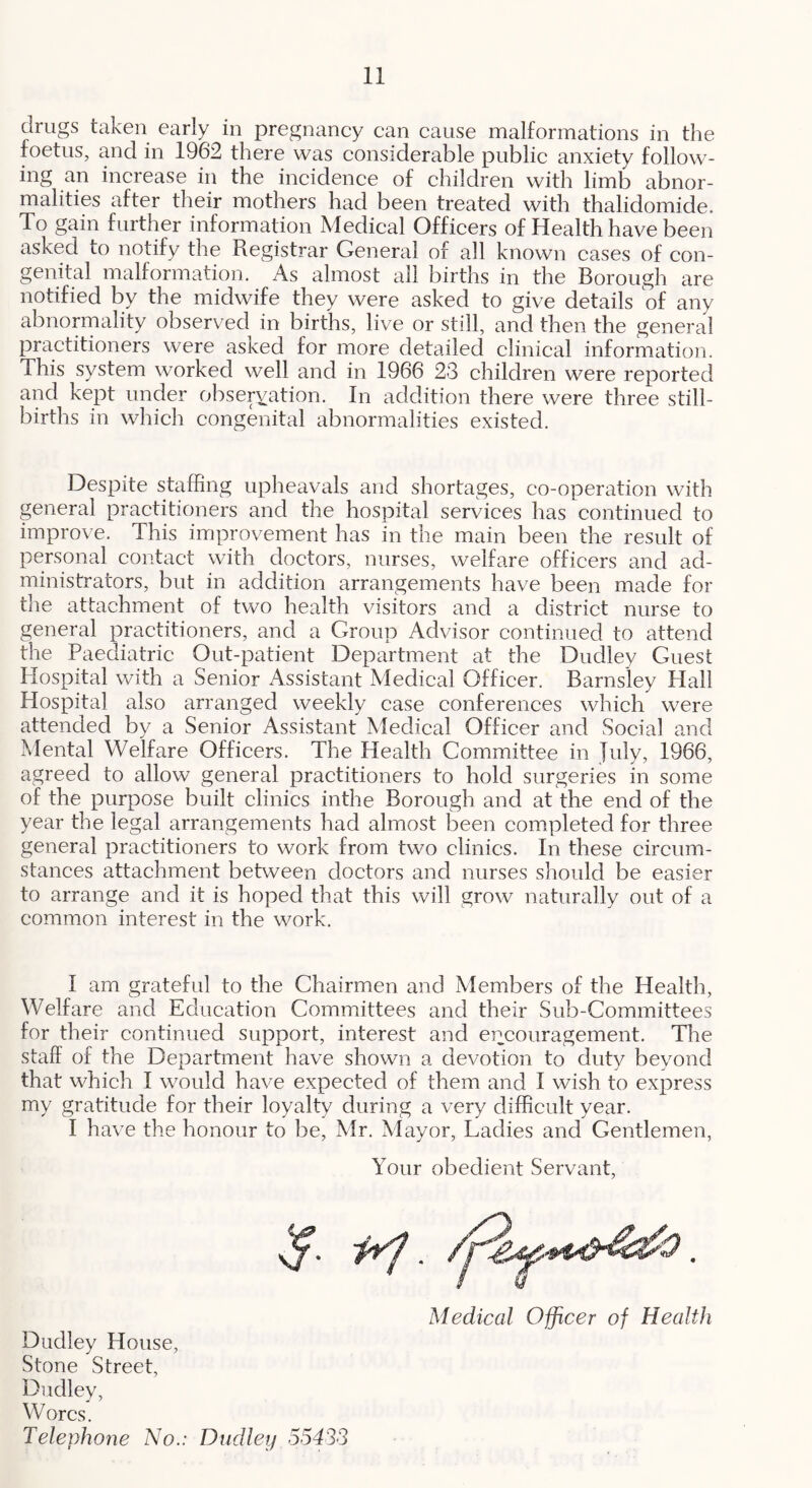 drugs taken early in pregnaney can cause malformations in the foetus, and in 1962 there was considerable public anxiety follow- ing an increase in the incidence of children with limb abnor- malities after their mothers had been treated with thalidomide. To gain further information Medical Officers of Health have been asked to notify the Registrar General of all known cases of con- genital malformation. As almost all births in the Borough are notified by the midwife they were asked to give details of any abnormality observed in births, live or still, and then the general practitioners were asked for more detailed clinical information. This system worked well and in 1966 23 children were reported and kept under observation. In addition there were three still- births in which congenital abnormalities existed. Despite staffing upheavals and shortages, co-operation with general practitioners and the hospital services has continued to improve. This improvement has in the main been the result of personal contact with doctors, nurses, welfare officers and ad- ministrators, but in addition arrangements have been made for the attachment of two health visitors and a district nurse to general practitioners, and a Group Advisor continued to attend the Paediatric Out-patient Department at the Dudley Guest Hospital with a Senior Assistant Medical Officer. Barnsley Hall Hospital also arranged weekly case conferences which were attended by a Senior Assistant Medical Officer and Social and Mental Welfare Officers. The Health Gommittee in July, 1966, agreed to allow general practitioners to hold surgeries in some of the purpose built clinics inthe Borough and at the end of the year the legal arrangements had almost been completed for three general practitioners to work from two clinics. In these circum- stances attachment between doctors and nurses should be easier to arrange and it is hoped that this will grow naturally out of a common interest in the work. I am grateful to the Ghairmen and Members of the Health, Welfare and Education Gommittees and their Sub-Committees for their continued support, interest and encouragement. The staff of the Department have shown a devotion to duty beyond that which I would have expected of them and I wish to express my gratitude for their loyalty during a very difficult year. I have the honour to be, Mr. Mayor, Ladies and Gentlemen, Your obedient Servant, Medical Officer of Health Dudley House, Stone Street, Dudley, Worcs. Telephone No.: Dudley 5543S