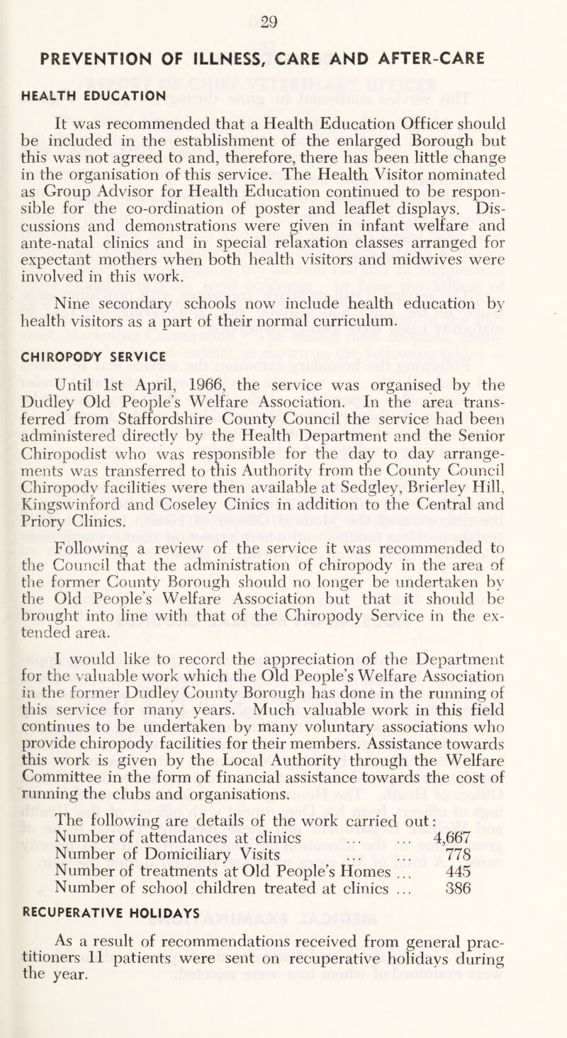 PREVENTION OF ILLNESS, CARE AND AFTER-CARE HEALTH EDUCATION It was recommended that a Health Education Officer should be included in the establishment of the enlarged Borough but this was not agreed to and, therefore, there has been little change in the organisation of this service. The Health Visitor nominated as Group Advisor for Health Education continued to be respon- sible for the co-ordination of poster and leaflet displays. Dis- cussions and demonstrations were given in infant welfare and ante-natal clinics and in special relaxation classes arranged for expectant mothers when both health visitors and midwives were involved in this work. Nine secondary schools now include health education by health visitors as a part of their normal curriculum. CHIROPODY SERVICE Until 1st April, 1966, the service was organised by the Dudley Old People’s Welfare Association. In the area trans- ferred from Staffordshire County Council the service had been administered directly by the Health Department and the Senior Chiropodist who was responsible for the day to day arrange- ments was transferred to this Authority from the County Council Chiropody facilities were then available at Sedgley, Brierley Plill, Kingswinford and Coseley Cinics in addition to the Central and Priory Clinics. Following a review of the service it was recommended to the Council that the administration of chiropody in the area of the former County Borough should no longer be undertaken by the Old People’s Welfare Association but that it should be brought into line with that of the Chiropody Service in the ex- tended area. I would like to record the appreciation of the Department for the valuable work which the Old People’s Welfare Association in the former Dudley County Borough has done in the running of this service for many years. Much valuable work in this field continues to be undertaken by many voluntary associations who provide chiropody facilities for their members. Assistance towards this work is given by the Local Authority through the Welfare Committee in the form of financial assistance towards the cost of running the clubs and organisations. The following are details of the work carried out: Number of attendances at clinics ... ... 4,667 Number of Domiciliary Visits ... ... 778 Number of treatments at Old People’s Homes ... 445 Number of school children treated at clinics ... 386 RECUPERATIVE HOLIDAYS As a result of recommendations reeeived from general prac- titioners 11 patients were sent on recuperative holidays during the year.