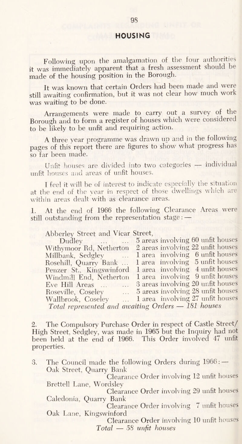 HOUSING Following upon the amalgamation of the four authorities it was immediately apparent that a fresh assessment should be made of the housing position in the Borough. It was known that certain Orders had been made and were still awaiting confirmation, but it was not clear how much work was waiting to be done. Arrangements were made to carry out a survey of the Borough and to form a register of houses which were considered to be likely to be unfit and requiring action. A three year programme was drawn up and in the following pages of this report there are figures to show what progress has so far been made. Unfit houses are divided into two categories — individual unfit Iiouses and areas of unfit houses. I feel it will be of interest to indicate especially fine situation at the end of the vear in respect of those dwellings which are within areas dealt with as elearance areas. 1. At the end of 1966 the following Clearance Areas were still outstanding from the representation stage: — Abberley Street and Vicar Street, Dudley ... ... 5 areas involving 60 unfit houses Withymoor Rd, Netherton 2 areas involving 22 unfit houses Millbank, Sedgley ... 1 area involving 6 unfit houses Rosehill, Quarry Bank ... 1 area involving 5 unfit houses Penzer St., Kingswinford 1 area involving 4 unfit houses Windmill End, Netherton 1 area involving 9 unfit houses Eve Hill Areas ... ... 3 areas involving 20 unfit houses Roseville, Coseley ... 5 areas involving 28 unfit houses Wallbrook, Coseley ... 1 area involving 27 unfit houses Total represented and awaiting Orders — 181 houses 2. The Compulsory Purchase Order in respect of Castle Street/ High Street, Sedgley, was made in 1965 but the Inquiry had not been held at the end of 1966. This Order involved 47 unfit properties. 3. The Council made the following Orders during 1966: — Oak Street, Quarry Bank Clearance Order involving 12 unfit houses Brettell Lane, Wordsley Clearance Order involving 29 unfit houses Caledonia, Quarry Bank Clearance Order involving 7 unfit houses Oak Lane, Kingswinford Clearance Order involving 10 unfit h(>uses Total — 58 unfit houses