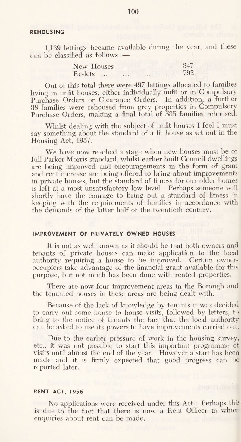 REHOUSING 1,139 lettings became available during the year, and these can be classified as follows: — New Houses ... ... ... 347 Re-lets ... ... ... ... 792 Out of this total there were 497 lettings allocated to families living in unfit houses, either individually unfit or in Compulsory Purchase Orders or Clearance Orders. In addition, a further 38 families were rehoused from grey properties in Compulsory Purchase Orders, making a final total of 535 families rehoused. Whilst dealing with the subject of unfit houses I feel I must say something about the standard of a fit house as set out in the Housing Act, 1957. We have now reached a stage when new houses must be of full Parker Morris standard, whilst earlier built Council dwellings are being improved and encouragements in the form of grant and rent increase are being offered to bring about improvements in private houses, but the standard of fitness for our older homes is left at a most unsatisfactory low level. Perhaps someone will shortly have the courage to bring out a standard of fitness in keeping with the requirements of families in accordance with the demands of the latter half of the twentieth century. IMPROVEMENT OF PRIVATELY OWNED HOUSES It is not as well known as it should be that both owners and tenants of private houses can make application to the local authority requiring a house to be improved. Certain owner- occupiers take advantage of the financial grant available for this purpose, but not much has been done with rented properties. There are now four improvement areas in the Borough and the tenanted houses in these areas are being dealt with. Because of the lack of knowledge by tenants it was decided to carry out some house to house visits, followed by letters, to bring to the notice of tenants the fact that the local authority can be asked to use its powers to have improvements carried out. Due to the earlier pressure of work in the housing survey, etc., it was not possible to start this important programme of visits until almost the end of the year. However a start has been made and it is firmly expected that good progress can be reported later. RENT ACT, 1956 No applications were received under this Act. Perhaps this is due to the fact that there is now a Rent Officer to whom enquiries about rent can be made.