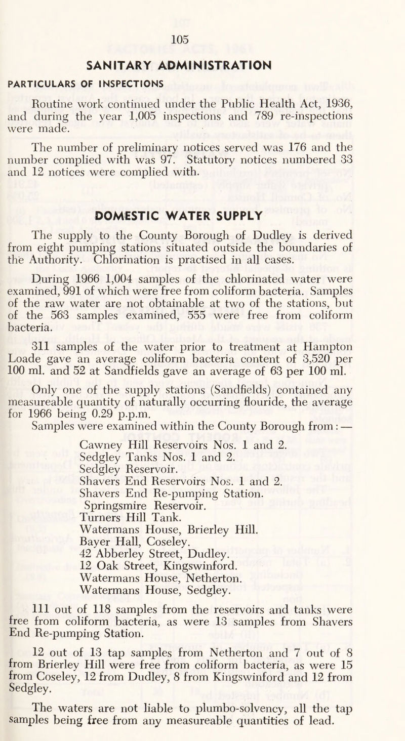 SANITARY ADMINISTRATION PARTICULARS OF INSPECTIONS Routine work continued under the Public Health Act, 1936, and during the year 1,005 inspections and 789 re-inspections were made. The number of preliminary notices served was 176 and the number complied with was 97. Statutory notices numbered 33 and 12 notices were complied with. DOMESTIC WATER SUPPLY The supply to the County Borough of Dudley is derived from eight pumping stations situated outside the boundaries of the Authority. Chlorination is practised in all cases. During 1966 1,004 samples of the chlorinated water were examined, 991 of which were free from coliform bacteria. Samples of the raw water are not obtainable at two of the stations, but of the 563 samples examined, 555 were free from coliform bacteria. 311 samples of the water prior to treatment at Hampton Loade gave an average coliform bacteria content of 3,520 per 100 ml. and 52 at Sandfields gave an average of 63 per 100 ml. Only one of the supply stations (Sandfields) contained any measureable quantity of naturally occurring flouride, the average for 1966 being 0.29 p.p.m. Samples were examined within the County Borough from: — Cawney Hill Reservoirs Nos. 1 and 2. Sedgley Tanks Nos. 1 and 2. Sedgley Reservoir. Shavers End Reservoirs Nos. 1 and 2. Shavers End Re-pumping Station. Springsmire Reservoir. Turners Hill Tank. Watermans House, Brierley Hill. Bayer Hall, Coseley. 42 Abberley Street, Dudley. 12 Oak Street, Kingswinford. Watermans House, Netherton. Watermans House, Sedgley. Ill out of 118 samples from the reservoirs and tanks were free from coliform bacteria, as were 13 samples from Shavers End Re-pumping Station. 12 out of 13 tap samples from Netherton and 7 out of 8 from Brierley Hill were free from coliform bacteria, as were 15 from Coseley, 12 from Dudley, 8 from Kingswinford and 12 from Sedgley. The waters are not liable to plumbo-solvency, all the tap samples being free from any measureable quantities of lead.