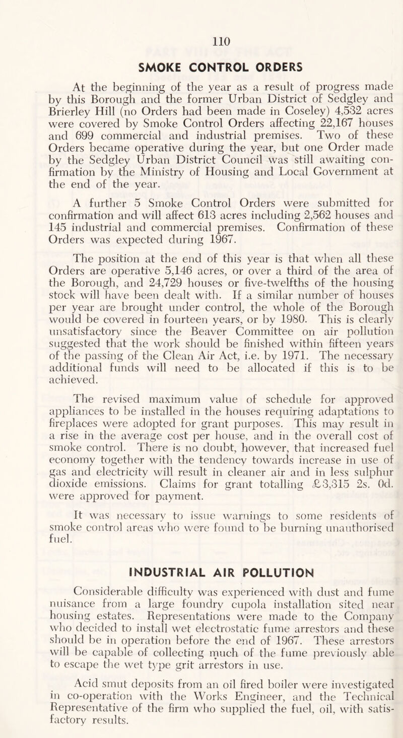 SMOKE CONTROL ORDERS At the beginning of the year as a result of progress made by this Borough and the former Urban Distriet of Sedgley and Brierley Hill (no Orders had been made in Coseley) 4,532 aeres were eovered by Smoke Control Orders affeeting 22,167 houses and 699 eommercial and industrial premises. Two of these Orders beeame operative during the year, but one Order made by the Sedgley Urban District Council was still awaiting con- firmation by the Ministry of Housing and Local Covernment at the end of the year. A further 5 Smoke Control Orders were submitted for confirmation and will affect 613 acres including 2,562 houses and 145 industrial and commercial premises. Confirmation of these Orders was expected during 1967. The position at the end of this year is that when all these Orders are operative 5,146 acres, or over a third of the area of the Borough, and 24,729 houses or five-twelfths of the housing stock will have been dealt with. If a similar number of houses per year are brought under control, the whole of the Borough would be covered in fourteen years, or by 1980. This is clearly unsatisfactory since the Beaver Committee on air pollution suggested that the work should be finished within fifteen years of the passing of the Clean Air Act, i.e. by 1971. The necessary additional funds will need to be allocated if this is to be achieved. The revised maximum value of schedule for approved appliances to be installed in the houses requiring adaptations to fireplaces v/ere adopted for grant purposes. This may result in a rise in the average cost per house, and in the overall cost of smoke control. There is no doubt, however, that increased fuel economy together with the tendency towards increase in use of gas and electricity will result in cleaner air and in less sulphur dioxide emissions. Claims for grant totalling £3,315 2s. Od. were approved for payment. It was necessary to issue warnings to some residents of smoke control areas who were found to be burning unauthorised fuel. INDUSTRIAL AIR POLLUTION Considerable difficulty was experienced with dust and fume nuisance from a large foundry cupola installation sited near housing estates. Representations were made to the Company who decided to install wet electrostatic fume arrestors and these should be in operation before the end of 1967. These arrestors will be capable of collecting rnuch of the fume previously able to escape the wet type grit arrestors in use. Acid smut deposits from an oil fired boiler were investigated in co-operation with the Works Engineer, and the Technical Representative of the firm who supplied the fuel, oil, with satis- factory results.