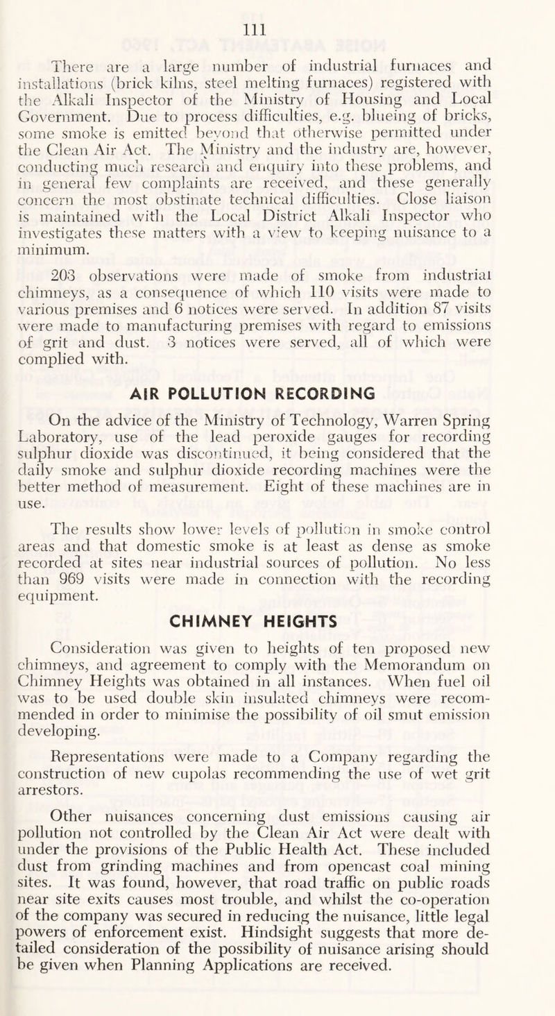 There are a large number of industrial furnaees and installations (brick kilns, steel melting furnaces) registered with tlie Alkali Inspector of the Ministry of Housing and Local Government. Due to process difficulties, e.g. blueing of bricks, some smoke is emitted beyond that otherwise permitted under the Clean Air Act. Tire Ministry and the industry are, however, conducting much research and enquiry into these problems, and in general few complaints are received, and these generally concern the most obstinate technical difficulties. Close liaison is maintained witli the Local District Alkali Inspector who investigates these matters with a view to keeping nuisance to a minimum. 203 observations were made of smoke from industrial chimneys, as a consequence of which 110 visits were made to various premises and 6 notices were served. In addition 87 visits were made to manufacturing premises with regard to emissions of grit and dust. 3 notices were served, all of which were complied with. AIR POLLUTION RECORDING On the advice of the Ministry of Technology, Warren Spring Laboratory, use of the lead peroxide gauges for recording sulphur dioxide was discontinued, it being considered that the daily smoke and sulphur dioxide recording machines were the better method of measurement. Eight of these machines are in use. The results show lower levels of pollution in smoke control areas and that domestic smoke is at least as dense as smoke recorded at sites near industrial sources of pollution. No less than 969 visits were made in connection with the recording equipment. CHIMNEY HEIGHTS Consideration was given to heights of ten jiroposed new chimneys, and agreement to comply with the Memorandum on Chimney Heights was obtained in all instances. When fuel oil was to be used double skin insulated chimneys were recom- mended in order to minimise the possibility of oil smut emission developing. Representations were made to a Company regarding the construction of new cupolas recommending the use of wet grit arrestors. Other nuisances concerning dust emissions causing air pollution not controlled by the Clean Air Act were dealt with under the provisions of the Public Health Act. These included dust from grinding machines and from opencast coal mining sites. It was found, however, that road traffic on public roads near site exits causes most trouble, and whilst the co-operation of the company was secured in reducing the nuisance, little legal powers of enforcement exist. Hindsight suggests that more de- tailed consideration of the possibility of nuisance arising should be given when Planning Applications are received.
