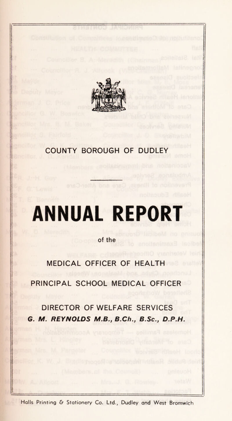 ANNUAL REPORT of the MEDICAL OFFICER OF HEALTH PRINCIPAL SCHOOL MEDICAL OFFICER DIRECTOR OF WELFARE SERVICES G. M. REYNOLDS M.B., B.Ch., S.Sc., D.P.H. Halls Printing & Stationery Co. Ltd., Dudley and West Bromwich