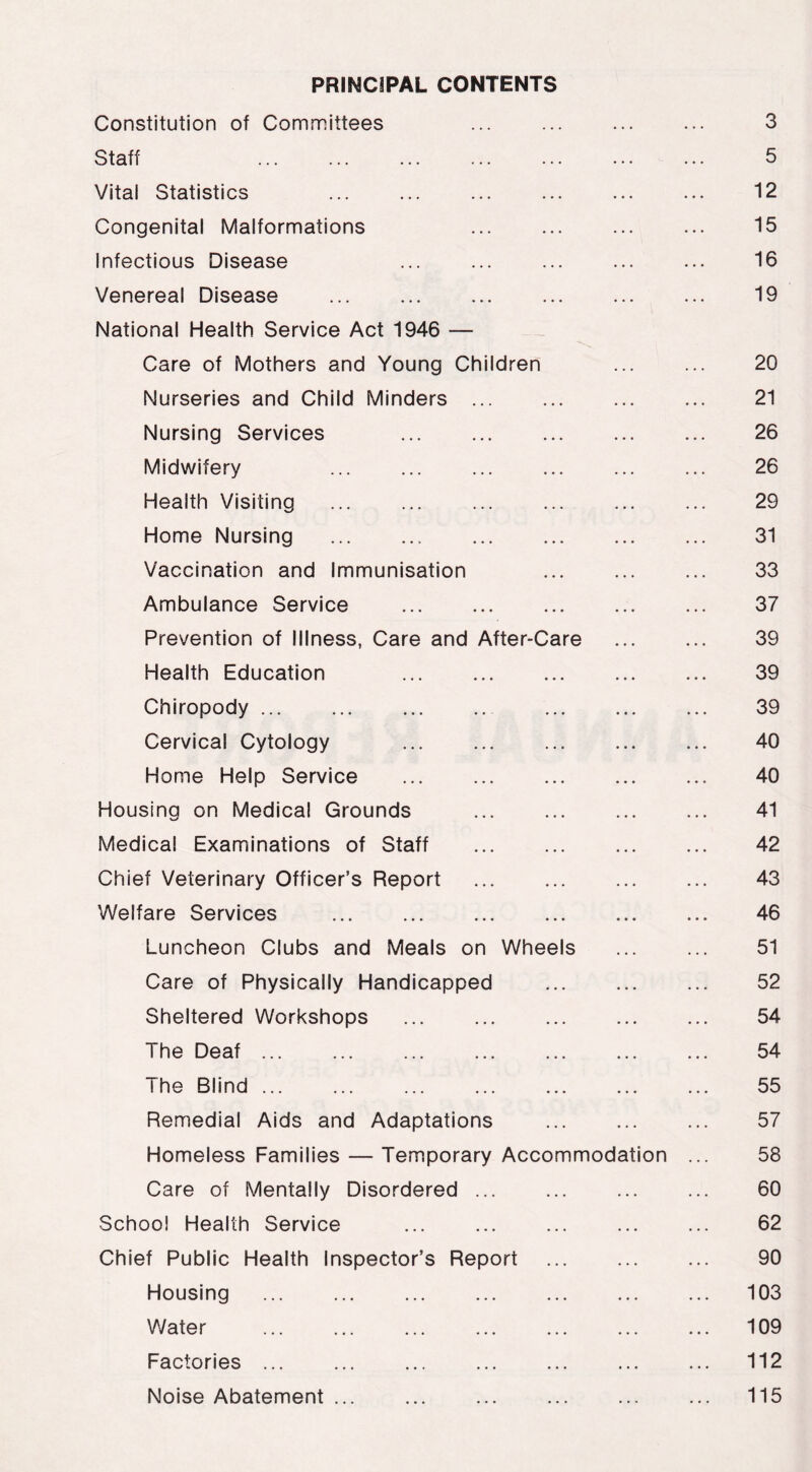 PRINCIPAL CONTENTS Constitution of Committees 3 Staff 5 Vital Statistics ... ... ... 12 Congenital Malformations ... ... ... ... 15 Infectious Disease ... ... ... 16 Venereal Disease 19 National Health Service Act 1946 — Care of Mothers and Young Children ... ... 20 Nurseries and Child Minders ... ... 21 Nursing Services 26 Midwifery ... ... ... ... ... ... 26 Health Visiting ... ... ... ... ... ... 29 Home Nursing 31 Vaccination and Immunisation ... ... ... 33 Ambulance Service 37 Prevention of Illness, Care and After-Care 39 Health Education 39 Chiropody 39 Cervical Cytology 40 Home Help Service ... ... 40 Housing on Medical Grounds 41 Medical Examinations of Staff 42 Chief Veterinary Officer’s Report ... ... 43 Welfare Services 46 Luncheon Clubs and Meals on Wheels 51 Care of Physically Handicapped 52 Sheltered Workshops ... ... 54 The Deaf 54 The Blind 55 Remedial Aids and Adaptations ... ... ... 57 Homeless Families — Temporary Accommodation ... 58 Care of Mentally Disordered ... ... ... ... 60 School Health Service ... ... ... ... ... 62 Chief Public Health Inspector’s Report 90 Housing ... ... 103 Water ... ... ... ... ... ... ... 109 Factories 112 Noise Abatement ... ... ... ... ... ... 115