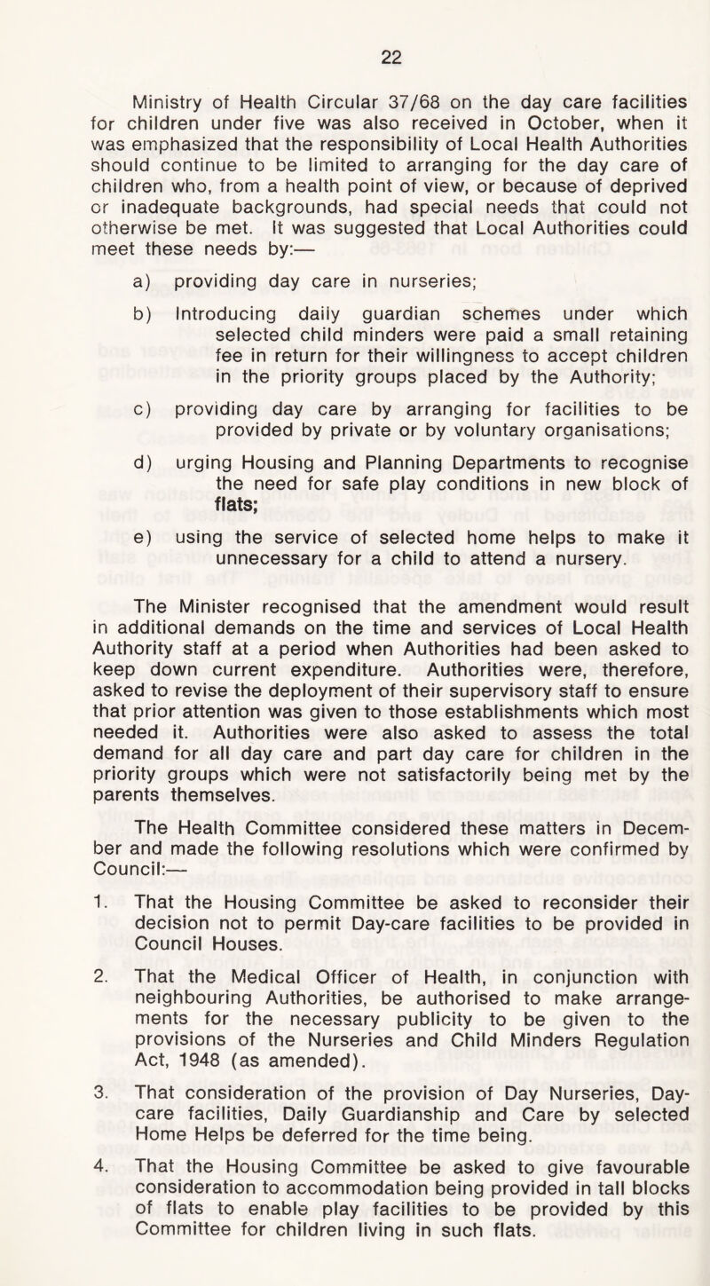 Ministry of Health Circular 37/68 on the day care facilities for children under five was also received in October, when it was emphasized that the responsibility of Local Health Authorities should continue to be limited to arranging for the day care of children who, from a health point of view, or because of deprived or inadequate backgrounds, had special needs that could not otherwise be met. it was suggested that Local Authorities could meet these needs by:— a) providing day care in nurseries; b) Introducing daiiy guardian schemes under which selected child minders were paid a small retaining fee in return for their willingness to accept children in the priority groups placed by the Authority; c) providing day care by arranging for facilities to be provided by private or by voluntary organisations; d) urging Housing and Planning Departments to recognise the need for safe play conditions in new block of flats; e) using the service of selected home helps to make It unnecessary for a child to attend a nursery. The Minister recognised that the amendment would result in additional demands on the time and services of Local Health Authority staff at a period when Authorities had been asked to keep down current expenditure. Authorities were, therefore, asked to revise the deployment of their supervisory staff to ensure that prior attention was given to those establishments which most needed it. Authorities were also asked to assess the total demand for all day care and part day care for children in the priority groups which were not satisfactorily being met by the parents themselves. The Health Committee considered these matters in Decem- ber and made the following resolutions which were confirmed by Council:— 1. That the Housing Committee be asked to reconsider their decision not to permit Day-care facilities to be provided in Council Houses. 2. That the Medical Officer of Health, in conjunction with neighbouring Authorities, be authorised to make arrange- ments for the necessary publicity to be given to the provisions of the Nurseries and Child Minders Regulation Act, 1948 (as amended). 3. That consideration of the provision of Day Nurseries, Day- care facilities. Daily Guardianship and Care by selected Home Helps be deferred for the time being. 4. That the Housing Committee be asked to give favourable consideration to accommodation being provided in tall blocks of flats to enable play facilities to be provided by this Committee for children living in such flats.