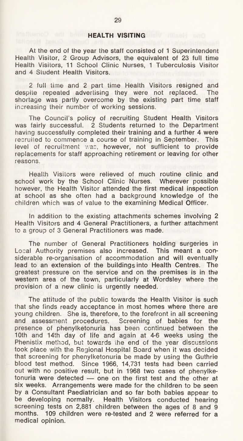 HEALTH V8SITING At the end of the year the staff consisted of 1 Superintendent Health Visitor, 2 Group Advisors, the equivalent of 23 full time Health Visitors, 11 School Clinic Nurses, 1 Tuberculosis Visitor and 4 Student Health Visitors. 2 full time and 2 part time Health Visitors resigned and despite repeated advertising they were not replaced. The shortage was partly overcome by the existing part time staff increasing their number of working sessions. The Council’s policy of recruiting Student Health Visitors was fairly successful. 2 Students returned to the Department having successfully completed their training and a further 4 were recruited to commence a course of training in September. This level of recruitment v/ac, however, not sufficient to provide replacements for staff approaching retirement or leaving for other reasons. Health Visitors were relieved of much routine clinic and school work by the School Clinic Nurses. Wherever possible however, the Health Visitor attended the first medical inspection at school as she often had a background knowledge of the children which was of value to the examining Medical Officer. In addition to the existing attachments schemes involving 2 Health Visitors and 4 General Practitioners, a further attachment to a group of 3 General Practitioners was made. The number of General Practitioners holding surgeries in Local Authority premises also increased. This meant a con- siderable re-organisation of accommodation and will eventually lead to an extension of the buildings into Health Centres. The greatest pressure on the service and on the premises is in the western area of the town, particularly at Wordsley where the provision of a new clinic is urgently needed. The attitude of the public towards the Health Visitor is such that she finds ready acceptance in most homes where there are young children. She is, therefore, to the forefront In all screening and assessment procedures. Screening of babies for the presence of phenylketonuria has been continued between the 10th and 14th day of life and again at 4-6 weeks using the Phenistix method, but towards the end of the year discussions took place with the Regional Hospital Board when it was decided that screening for phenylketonuria be made by using the Guthrie blood test method. Since 1966, 14,731 tests had been carried out with no positive result, but in 1968 two cases of phenylke- tonuria were detected — one on the first test and the other at six weeks. Arrangements were made for the children to be seen by a Consultant Paediatrician and so far both babies appear to be developing normally. Health Visitors conducted hearing screening tests on 2,881 children between the ages of 8 and 9 months. 109 children were re-tested and 2 were referred for a medical opinion.