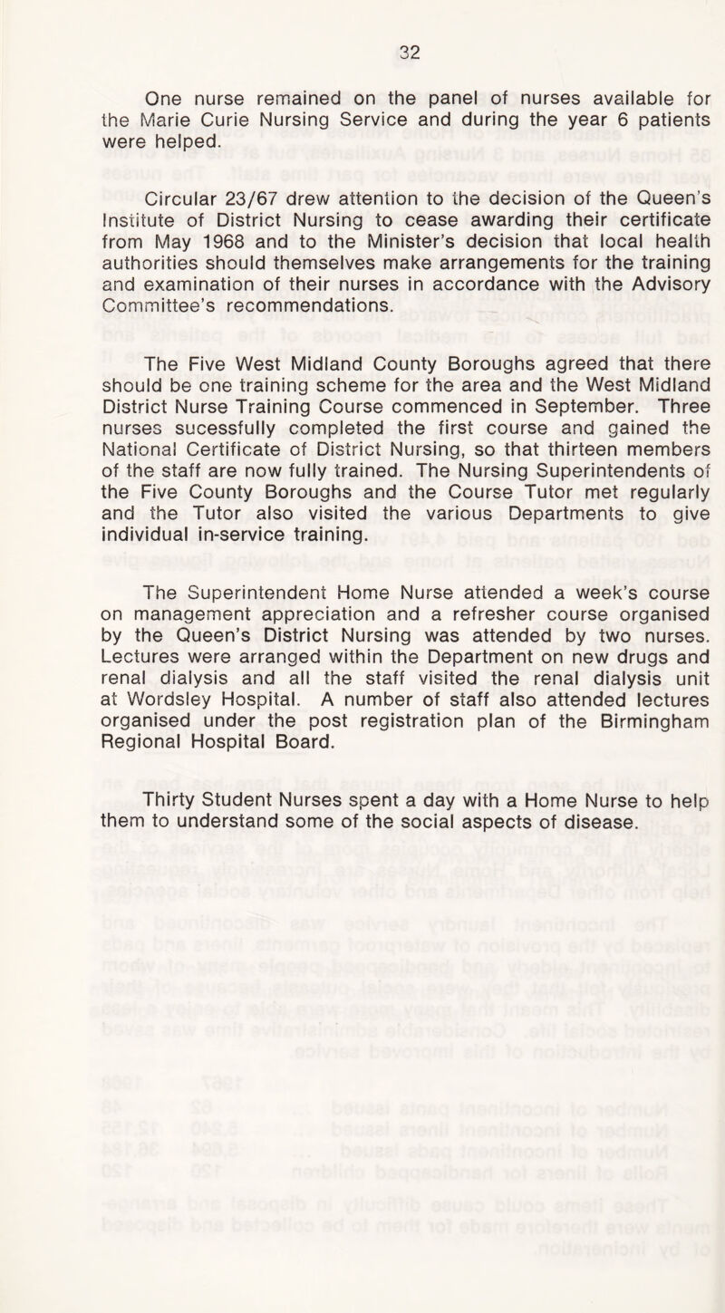 One nurse remained on the panel of nurses available for the Marie Curie Nursing Service and during the year 6 patients were helped. Circular 23/67 drew attention to the decision of the Queen’s Institute of District Nursing to cease awarding their certificate from May 1968 and to the Minister’s decision that local health authorities should themselves make arrangements for the training and examination of their nurses In accordance with the Advisory Committee’s recommendations. The Five West Midland County Boroughs agreed that there should be one training schemie for the area and the West Midland District Nurse Training Course commenced in September. Three nurses sucessfully completed the first course and gained the National Certificate of District Nursing, so that thirteen members of the staff are now fully trained. The Nursing Superintendents of the Five County Boroughs and the Course Tutor met regularly and the Tutor also visited the various Departments to give individual in-service training. The Superintendent Home Nurse attended a week’s course on management appreciation and a refresher course organised by the Queen’s District Nursing was attended by two nurses. Lectures were arranged within the Department on new drugs and renal dialysis and all the staff visited the renal dialysis unit at Wordsley Hospital. A number of staff also attended lectures organised under the post registration plan of the Birmingham Regional Hospital Board. Thirty Student Nurses spent a day with a Home Nurse to help them to understand some of the social aspects of disease.