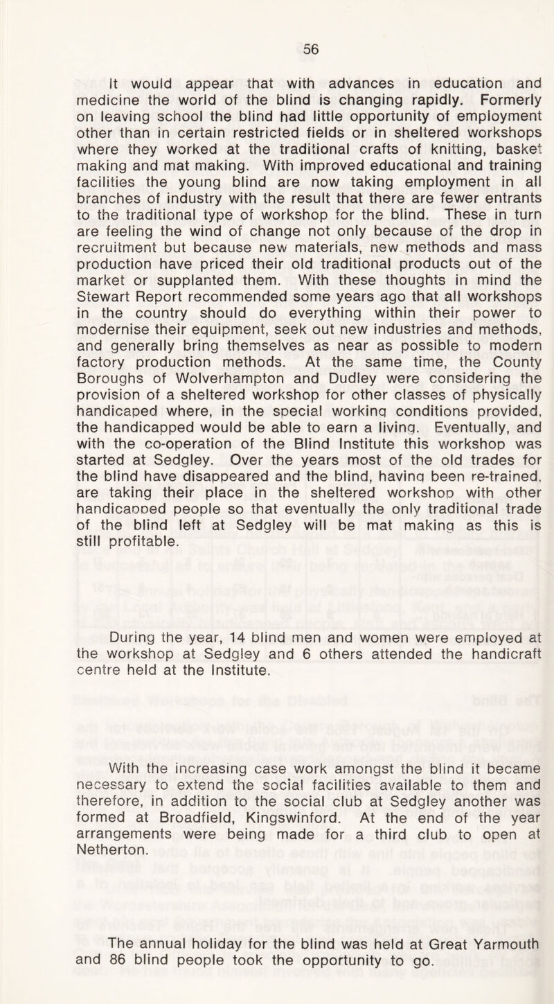 It would appear that with advances in education and medicine the world of the blind is changing rapidly. Formerly on leaving school the blind had little opportunity of employment other than In certain restricted fields or in sheltered workshops where they worked at the traditional crafts of knitting, basket making and mat making. With improved educational and training facilities the young blind are now taking employment in all branches of industry with the result that there are fewer entrants to the traditional type of workshop for the blind. These in turn are feeling the wind of change not only because of the drop in recruitment but because new materials, new methods and mass production have priced their old traditional products out of the market or supplanted them. With these thoughts in mind the Stewart Report recommended some years ago that all workshops in the country should do everything within their power to modernise their equipment, seek out new industries and methods, and generally bring themselves as near as possible to modern factory production methods. At the same time, the County Boroughs of Wolverhampton and Dudley were considering the provision of a sheltered workshop for other classes of physically handicaped where, in the special working conditions provided, the handicapped would be able to earn a living. Eventually, and with the co-operation of the Blind Institute this workshop was started at Sedgley. Over the years most of the old trades for the blind have disappeared and the blind, having been re-trained, are taking their place in the sheltered workshop with other handicaooed people so that eventually the only traditional trade of the blind left at Sedgley will be mat making as this is still profitable. During the year, 14 blind men and women were employed at the workshop at Sedgley and 6 others attended the handicraft centre held at the Institute. With the increasing case work amongst the blind it became necessary to extend the social facilities available to them and therefore, in addition to the social club at Sedgley another was formed at Broadfield, Kingswinford. At the end of the year arrangements were being made for a third club to open at Netherton. The annual holiday for the blind was held at Great Yarmouth and 86 blind people took the opportunity to go.