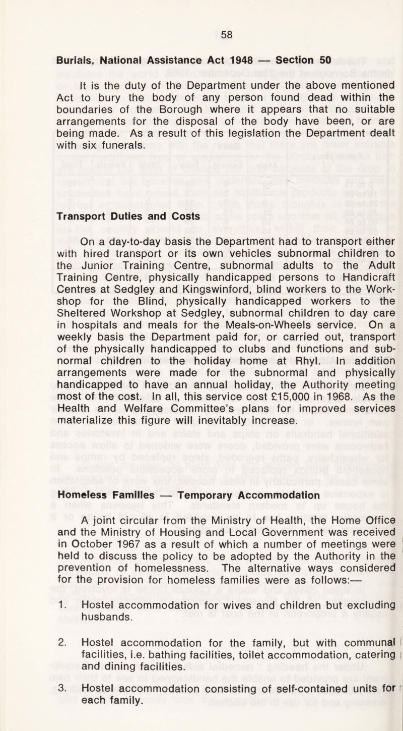 Burials, National Assistance Act 1948 — Section 50 It is the duty of the Department under the above mentioned Act to bury the body of any person found dead within the boundaries of the Borough where it appears that no suitable arrangements for the disposal of the body have been, or are being made. As a result of this legislation the Department dealt with six funerals. Transport Duties and Costs On a day-to-day basis the Department had to transport either with hired transport or its own vehicles subnormal children to the Junior Training Centre, subnormal adults to the Adult Training Centre, physically handicapped persons to Handicraft Centres at Sedgley and Kingswinford, blind workers to the Work- shop for the Blind, physically handicapped workers to the Sheltered Workshop at Sedgley, subnormal children to day care In hospitals and meals for the Meals-on-Wheels service. On a weekly basis the Department paid for, or carried out, transport of the physically handicapped to clubs and functions and sub- normal children to the holiday home at Rhyl. In addition arrangements were made for the subnormal and physically handicapped to have an annual holiday, the Authority meeting most of the cost. In all, this service cost £15,000 in 1968. As the Health and Welfare Committee’s plans for improved services materialize this figure will inevitably increase. Homeless Families — Temporary Accommodation A joint circular from the Ministry of Health, the Home Office and the Ministry of Housing and Local Government was received in October 1967 as a result of which a number of meetings were held to discuss the policy to be adopted by the Authority In the prevention of homelessness. The alternative ways considered for the provision for homeless families were as follows:— 1. Hostel accommodation for wives and children but excluding husbands. 2. Hostel accommodation for the family, but with communal facilities, i.e. bathing facilities, toilet accommodation, catering and dining facilities. 3. Hostel accommodation consisting of self-contained units for r each family.