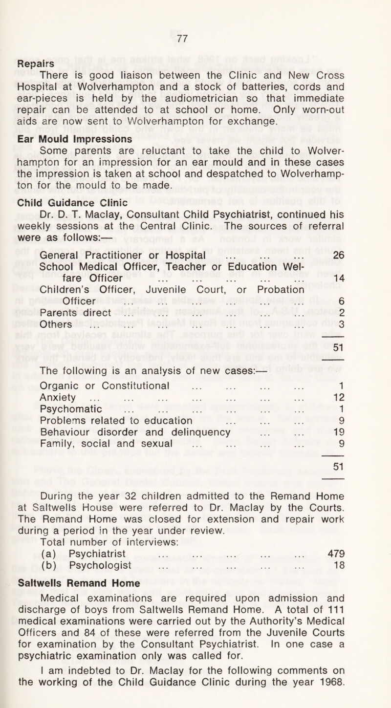 Repairs There is good liaison between the Clinic and New Cross Hospital at Wolverhampton and a stock of batteries, cords and ear-pieces is held by the audiometrician so that immediate repair can be attended to at school or home. Only worn-out aids are now sent to Wolverhampton for exchange. Ear Mould impressions Some parents are reluctant to take the child to Wolver- hampton for an impression for an ear mould and in these cases the impression is taken at school and despatched to Wolverhamp- ton for the mould to be made. Child Guidance Clinic Dr. D. T. Maclay, Consultant Child Psychiatrist, continued his weekly sessions at the Central Clinic. The sources of referral were as follows:— General Practitioner or Hospital 26 School Medical Officer, Teacher or Education Wel- fare Officer 14 Children’s Officer, Juvenile Court, or Probation Officer ... ... ... ... ... ... 6 Parents direct ... ... ... ... ... ... 2 Others ... ... ... ... ... ... ... 3 51 The following is an analysis of new cases:— Organic or Constitutional ... ... ... ... 1 Anxiety ... ... ... ... ... 12 Psychomatic 1 Problems related to education ... 9 Behaviour disorder and delinquency ... ... 19 Family, social and sexual ... ... ... ... 9 51 During the year 32 children admitted to the Remand Home at Saltwells House were referred to Dr. Maclay by the Courts. The Remand Home was closed for extension and repair work during a period in the year under review. Total number of interviews; (a) Psychiatrist ... 479 (b) Psychologist ... ... ... ... ... 18 Saltwells Remand Home Medical examinations are required upon admission and discharge of boys from Saltwells Remand Home. A total of 111 medical examinations were carried out by the Authority’s Medical Officers and 84 of these were referred from the Juvenile Courts for examination by the Consultant Psychiatrist. In one case a psychiatric examination only was called for. I am indebted to Dr. Maclay for the following comments on the working of the Child Guidance Clinic during the year 1968.