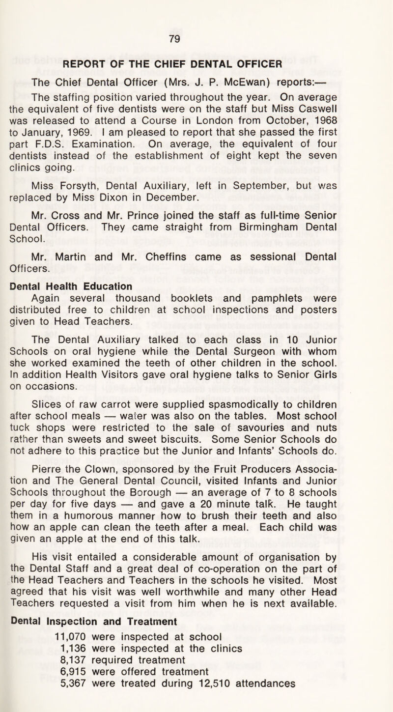 REPORT OF THE CHIEF DENTAL OFFICER The Chief Dental Officer (Mrs. J. P. McEwan) reports:— The staffing position varied throughout the year. On average the equivalent of five dentists were on the staff but Miss Caswell was released to attend a Course In London from October, 1968 to January, 1969. I am pleased to report that she passed the first part F.D.S. Examination. On average, the equivalent of four dentists instead of the establishment of eight kept the seven clinics going. Miss Forsyth, Dental Auxiliary, left in September, but was replaced by Miss Dixon in December. Mr. Cross and Mr. Prince joined the staff as full-time Senior Dental Officers. They came straight from Birmingham Dental School. Mr. Martin and Mr. Cheffins came as sessional Dental Officers. Dental Health Education Again several thousand booklets and pamphlets were distributed free to children at school inspections and posters given to Head Teachers. The Dental Auxiliary talked to each class in 10 Junior Schools on oral hygiene while the Dental Surgeon with whom she worked examined the teeth of other children in the school. In addition Health Visitors gave oral hygiene talks to Senior Girls on occasions. Slices of raw carrot were supplied spasmodically to children after school meals — water was also on the tables. Most school tuck shops were restricted to the sale of savouries and nuts rather than sweets and sweet biscuits. Some Senior Schools do not adhere to this practice but the Junior and Infants’ Schools do. Pierre the Clown, sponsored by the Fruit Producers Associa- tion and The General Dental Council, visited Infants and Junior Schools throughout the Borough — an average of 7 to 8 schools per day for five days — and gave a 20 minute talk. He taught them in a humorous manner how to brush their teeth and also how an apple can clean the teeth after a meal. Each child was given an apple at the end of this talk. His visit entailed a considerable amount of organisation by the Dental Staff and a great deal of co-operation on the part of the Head Teachers and Teachers in the schools he visited. Most agreed that his visit was well worthwhile and many other Head Teachers requested a visit from him when he Is next available. Dental Inspection and Treatment 11,070 were inspected at school 1.136 were inspected at the clinics 8.137 required treatment 6,915 were offered treatment 5,367 were treated during 12,510 attendances