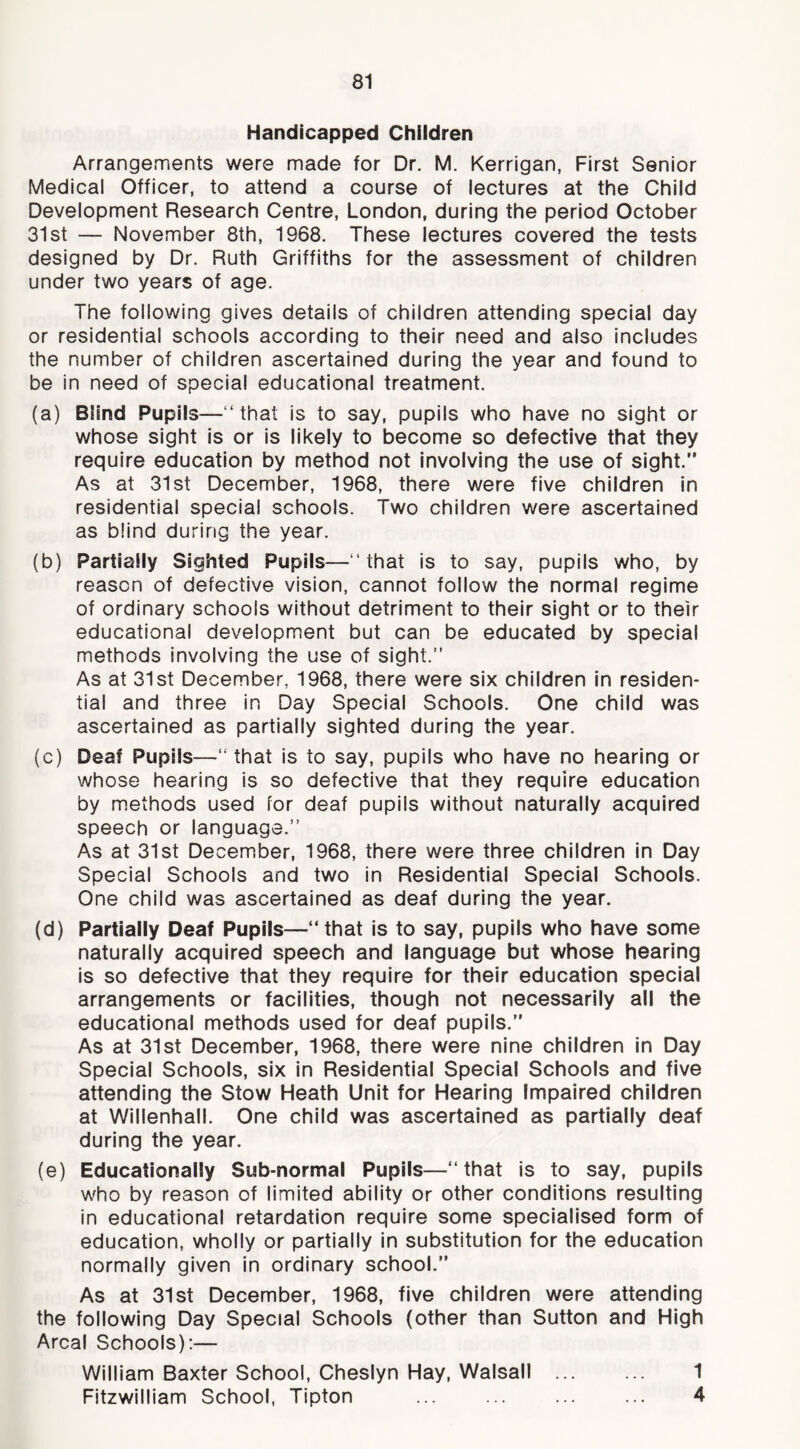 Handicapped Children Arrangements were made for Dr, M. Kerrigan, First Senior Medical Officer, to attend a course of lectures at the Child Development Research Centre, London, during the period October 31st — November 8th, 1968. These lectures covered the tests designed by Dr. Ruth Griffiths for the assessment of children under two years of age. The following gives details of children attending special day or residential schools according to their need and also includes the number of children ascertained during the year and found to be in need of special educational treatment. (a) Blind Pupils—“that is to say, pupils who have no sight or whose sight is or is likely to become so defective that they require education by method not involving the use of sight.” As at 31st December, 1968, there were five children in residential special schools. Two children were ascertained as blind during the year. (b) Partially Sighted Pupils—“that is to say, pupils who, by reason of defective vision, cannot follow the normal regime of ordinary schools without detriment to their sight or to their educational development but can be educated by special methods involving the use of sight.” As at 31st December, 1968, there were six children in residen- tial and three in Day Special Schools. One child was ascertained as partially sighted during the year. (c) Deaf Pupils—” that is to say, pupils who have no hearing or whose hearing is so defective that they require education by methods used for deaf pupils without naturally acquired speech or language.” As at 31st December, 1968, there were three children in Day Special Schools and two in Residential Special Schools. One child was ascertained as deaf during the year. (d) Partially Deaf Pupils—“that is to say, pupils who have some naturally acquired speech and language but whose hearing is so defective that they require for their education special arrangements or facilities, though not necessarily all the educational methods used for deaf pupils.” As at 31st December, 1968, there were nine children in Day Special Schools, six In Residential Special Schools and five attending the Stow Heath Unit for Hearing Impaired children at Willenhall. One child was ascertained as partially deaf during the year. (e) Educationally Sub-normal Pupils—“that is to say, pupils who by reason of limited ability or other conditions resulting in educational retardation require some specialised form of education, wholly or partially in substitution for the education normally given in ordinary school.” As at 31st December, 1968, five children were attending the following Day Special Schools (other than Sutton and High Areal Schools):— William Baxter School, Cheslyn Hay, Walsall 1 Fitzwilliam School, Tipton ... ... ... ... 4