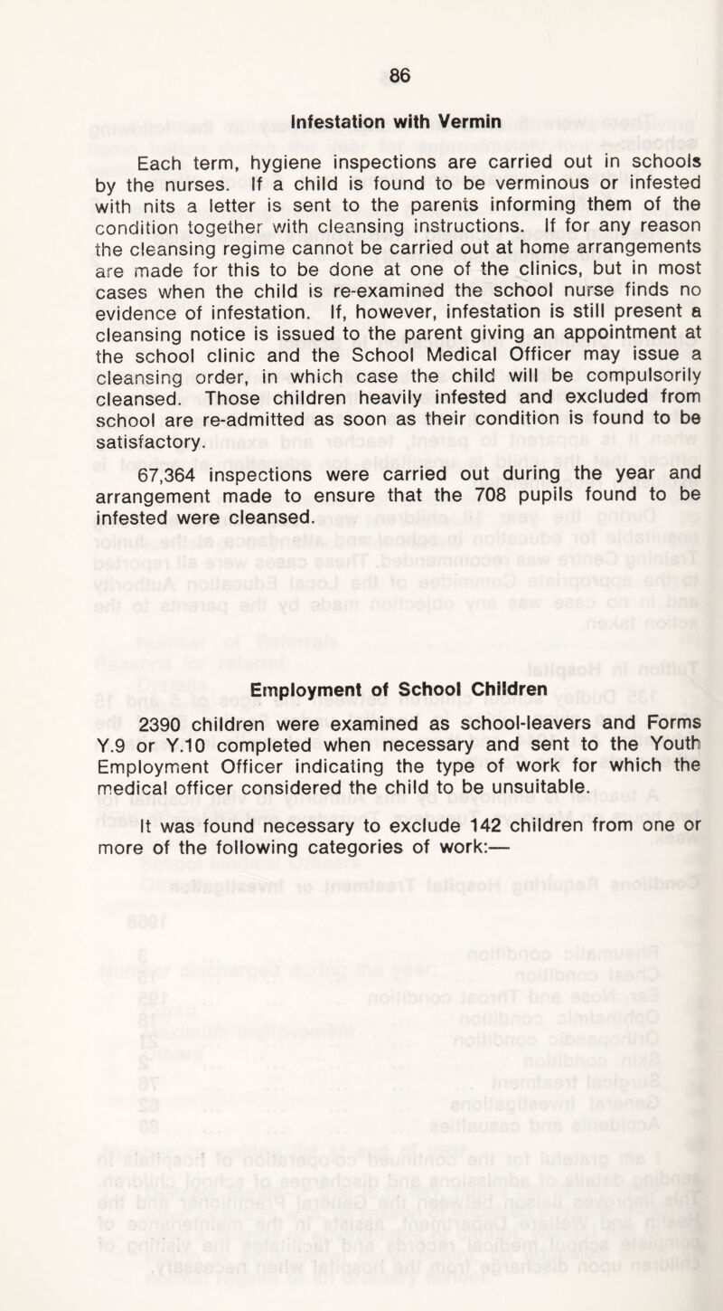 infestation with Vermin Each term, hygiene inspections are carried out in schools by the nurses. If a child is found to be verminous or infested with nits a letter is sent to the parents informing them of the condition together with cleansing instructions. If for any reason the cleansing regime cannot be carried out at home arrangements are made for this to be done at one of the clinics, but in most cases when the child is re-examined the school nurse finds no evidence of infestation. If, however. Infestation is still present a cleansing notice is issued to the parent giving an appointment at the school clinic and the School Medical Officer may issue a cleansing order, in which case the child will be compulsorily cleansed. Those children heavily Infested and excluded from school are re-admitted as soon as their condition is found to be satisfactory. 67,364 inspections were carried out during the year and arrangement made to ensure that the 708 pupils found to be infested were cleansed. Employment of School Children 2390 children were examined as school-leavers and Forms Y.9 or Y.10 completed when necessary and sent to the Youth Employment Officer indicating the type of work for which the medical officer considered the child to be unsuitable. It was found necessary to exclude 142 children from one or more of the following categories of work:—