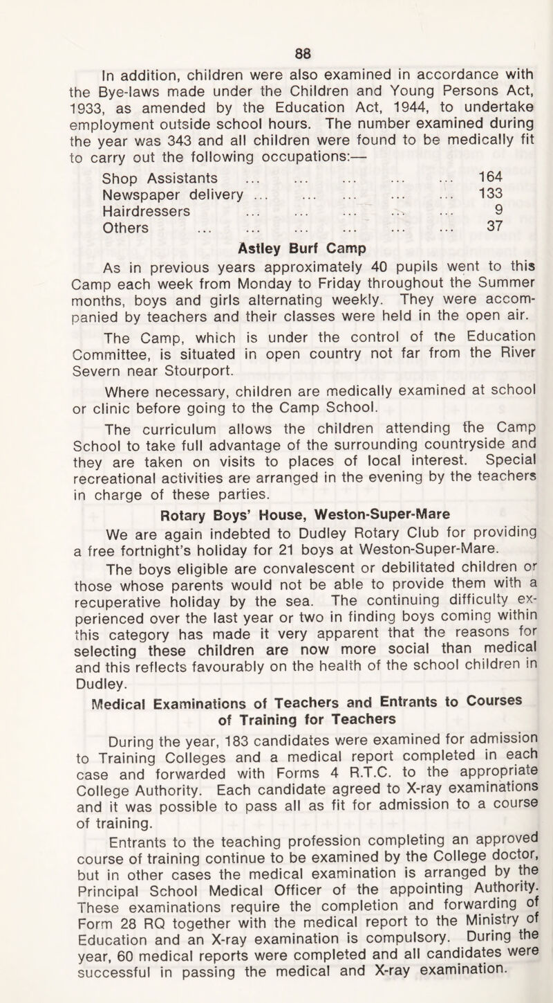 In addition, children were also examined in accordance with the Bye-laws made under the Children and Young Persons Act, 1933, as amended by the Education Act, 1944, to undertake employment outside school hours. The number examined during the year was 343 and all children were found to be medically fit to carry out the following occupations:— Shop Assistants ... ... ... ... ... 164 Newspaper delivery 133 Hairdressers ... ... ... ... ... 9 Others ... ... ... ... ... ... 37 Astley Burf Camp As in previous years approximately 40 pupils went to this Camp each week from Monday to Friday throughout the Summer months, boys and girls alternating weekly. They were accom- panied by teachers and their classes were held in the open air. The Camp, which is under the control of tne Education Committee, is situated in open country not far from the River Severn near Stourport. Where necessary, children are medically examined at school or clinic before going to the Camp School. The curriculum allows the children attending the Camp School to take full advantage of the surrounding countryside and they are taken on visits to places of local interest. Special recreational activities are arranged in the evening by the teachers in charge of these parties. Rotary Boys’ House, Weston-Super-Mare We are again Indebted to Dudley Rotary Club for providing a free fortnight’s holiday for 21 boys at Weston-Super-Mare. The boys eligible are convalescent or debilitated children or those whose parents would not be able to provide them with a recuperative holiday by the sea. The continuing difficulty ex- perienced over the last year or two in finding boys coming within this category has made it very apparent that the reasons for selecting these children are now more social than medical and this reflects favourably on the health of the school children in Dudley. Medical Examinations of Teachers and Entrants to Courses of Training for Teachers During the year, 183 candidates were examined for admission to Training Colleges and a medical report completed in each case and forwarded with Forms 4 R.T.C. to the appropriate College Authority. Each candidate agreed to X-ray examinations and it was possible to pass all as fit for admission to a course of training. Entrants to the teaching profession completing an approved course of training continue to be examined by the College doctor, but in other cases the medical examination is arranged by the Principal School Medical Officer of the appointing Authority. These examinations require the completion and forwarding of Form 28 RQ together with the medical report to the Ministry of Education and an X-ray examination is compulsory. During the year, 60 medical reports were completed and all candidates were successful in passing the medical and X-ray examination.