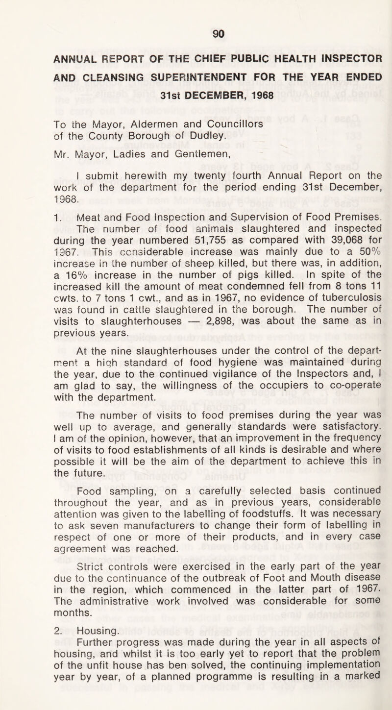 ANMUAL REPORT OF THE CHiEF PUBLIC HEALTH INSPECTOR AND CLEANSING SUPERINTENDENT FOR THE YEAR ENDED 31si DECEMBER, 1968 To the Mayor, Aldermen and Councillors of the County Borough of Dudley. Mr. Mayor, Ladies and Gentlemen, I submit herewith my twenty fourth Annual Report on the work of the department for the period ending 31st December, 1968. 1. Meat and Food Inspection and Supervision of Food Premises. The number of food animals slaughtered and inspected during the year numbered 51,755 as compared with 39,068 for 1967. This considerable increase was mainly due to a 50% increase in the number of sheep killed, but there was, in addition, a 16% increase in the number of pigs killed. In spite of the increased kill the amount of meat condemned fell from 8 tons 11 cwts. to 7 tons 1 cwt., and as in 1967, no evidence of tuberculosis v\ias found in cattle slaughtered in the borough. The number of visits to slaughterhouses — 2,898, was about the same as in previous years. At the nine slaughterhouses under the control of the depart- ment a high standard of food hygiene was maintained during the year, due to the continued vigilance of the Inspectors and, I am glad to say, the willingness of the occupiers to co-operate with the department. The number of visits to food premises during the year was well up to average, and generally standards were satisfactory. 1 am of the opinion, however, that an improvement in the frequency of visits to food establishments of all kinds is desirable and where possible it will be the aim of the department to achieve this in the future. Food sampling, on a carefully selected basis continued throughout the year, and as in previous years, considerable attention was given to the labelling of foodstuffs. It was necessary to ask seven manufacturers to change their form of labelling in respect of one or more of their products, and in every case agreement was reached. Strict controls were exercised in the early part of the year due to the continuance of the outbreak of Foot and Mouth disease in the region, which commenced in the latter part of 1967. The administrative work involved was considerable for some months. 2. Housing. Further progress was made during the year in all aspects of housing, and whilst it is too early yet to report that the problem of the unfit house has ben solved, the continuing implementation year by year, of a planned programme Is resulting In a marked