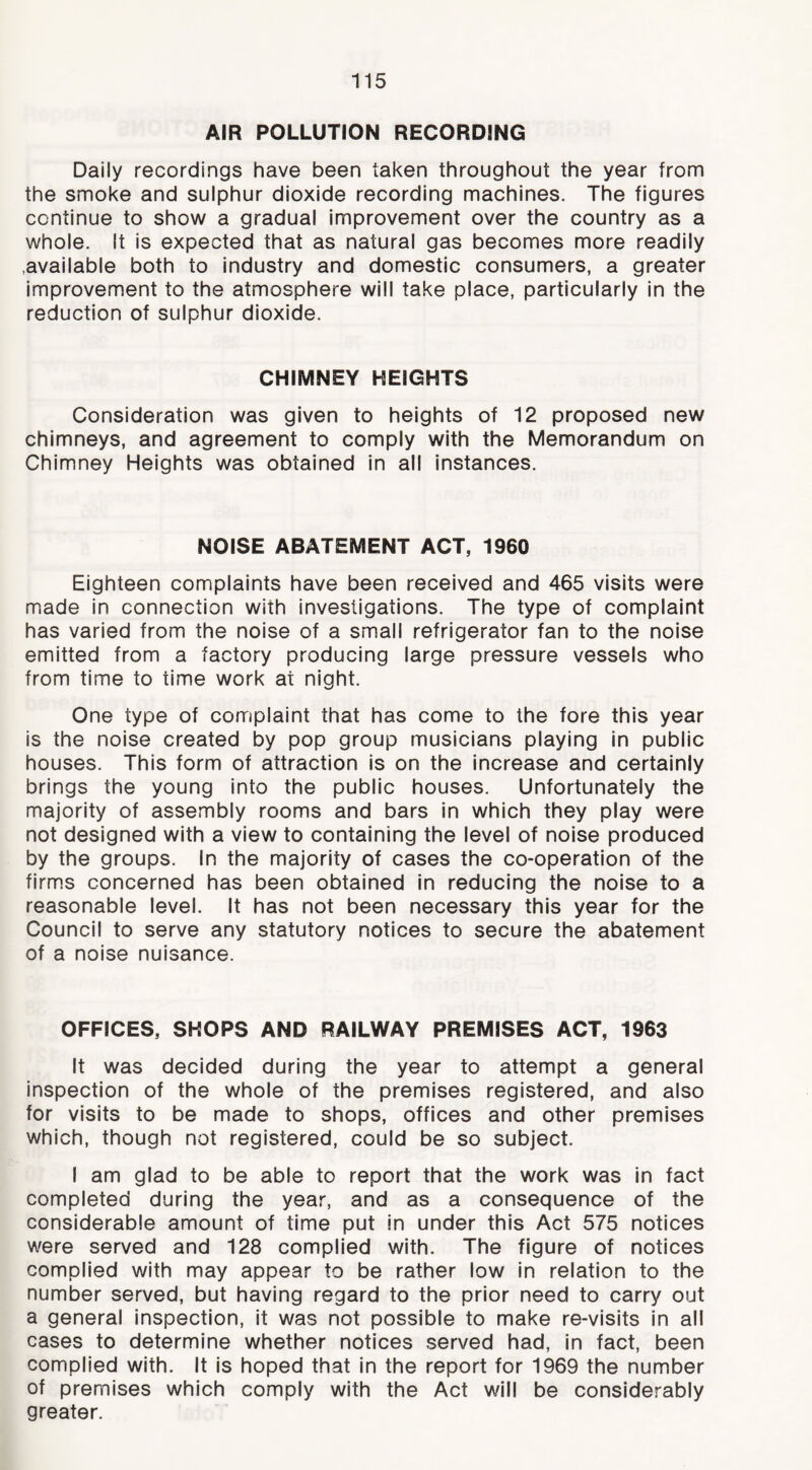AIR POLLUTION RECORDING Daily recordings have been taken throughout the year from the smoke and sulphur dioxide recording machines. The figures continue to show a gradual improvement over the country as a whole. It is expected that as natural gas becomes more readily .available both to industry and domestic consumers, a greater improvement to the atmosphere will take place, particularly in the reduction of sulphur dioxide. CHIMNEY HEIGHTS Consideration was given to heights of 12 proposed new chimneys, and agreement to comply with the Memorandum on Chimney Heights was obtained in all instances. NOISE ABATEMENT ACT, 1960 Eighteen complaints have been received and 465 visits were made in connection with investigations. The type of complaint has varied from the noise of a small refrigerator fan to the noise emitted from a factory producing large pressure vessels who from time to time work at night. One type of complaint that has come to the fore this year is the noise created by pop group musicians playing in public houses. This form of attraction is on the Increase and certainly brings the young into the public houses. Unfortunately the majority of assembly rooms and bars in which they play were not designed with a view to containing the level of noise produced by the groups. In the majority of cases the co-operation of the firms concerned has been obtained in reducing the noise to a reasonable level. It has not been necessary this year for the Council to serve any statutory notices to secure the abatement of a noise nuisance. OFFICES, SHOPS AND RAILWAY PREMISES ACT, 1963 It was decided during the year to attempt a general inspection of the whole of the premises registered, and also for visits to be made to shops, offices and other premises which, though not registered, could be so subject. I am glad to be able to report that the work was in fact completed during the year, and as a consequence of the considerable amount of time put in under this Act 575 notices were served and 128 complied with. The figure of notices complied with may appear to be rather low in relation to the number served, but having regard to the prior need to carry out a general inspection, it was not possible to make re-visits in all cases to determine whether notices served had, In fact, been complied with. It is hoped that In the report for 1969 the number of premises which comply with the Act will be considerably greater.