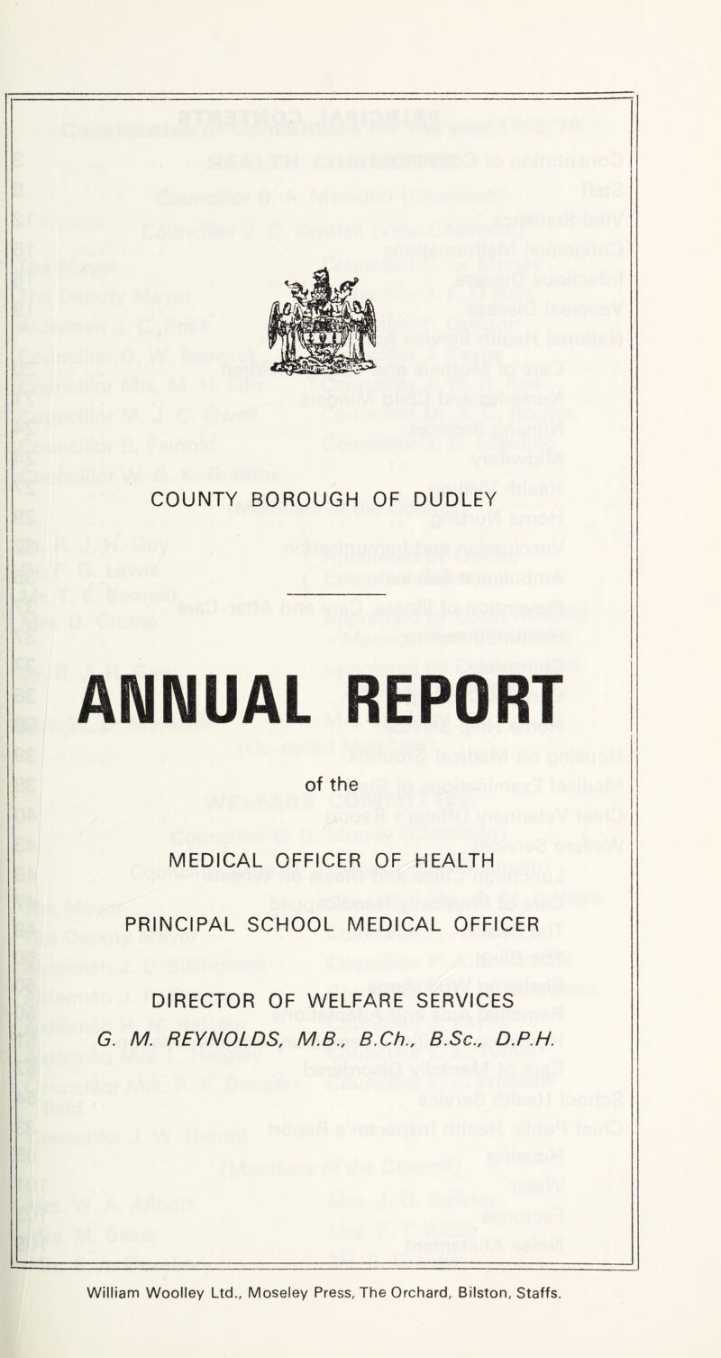 COUNTY BOROUGH OF DUDLEY ANNUAL REPORT of the MEDICAL OFFICER OF HEALTH PRINCIPAL SCHOOL MEDICAL OFFICER DIRECTOR OF WELFARE SERVICES G. M. REYNOLDS, M.B., B.Ch., B.Sc., D.P.H. William Woolley Ltd., Moseley Press, The Orchard, Bilston, Staffs.