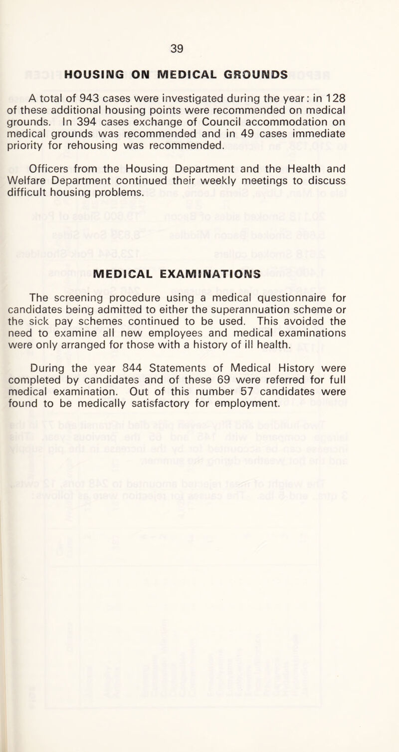 HOUSING ON MEDICAL GROUNDS A total of 943 cases were investigated during the year: in 128 of these additional housing points were recommended on medical grounds. In 394 cases exchange of Council accommodation on medical grounds was recommended and in 49 cases immediate priority for rehousing was recommended. Officers from the Housing Department and the Health and Welfare Department continued their weekly meetings to discuss difficult housing problems. MEDICAL EXAMINATIONS The screening procedure using a medical questionnaire for candidates being admitted to either the superannuation scheme or the sick pay schemes continued to be used. This avoided the need to examine all new employees and medical examinations were only arranged for those with a history of ill health. During the year 844 Statements of Medical History were completed by candidates and of these 69 were referred for full medical examination. Out of this number 57 candidates were found to be medically satisfactory for employment.