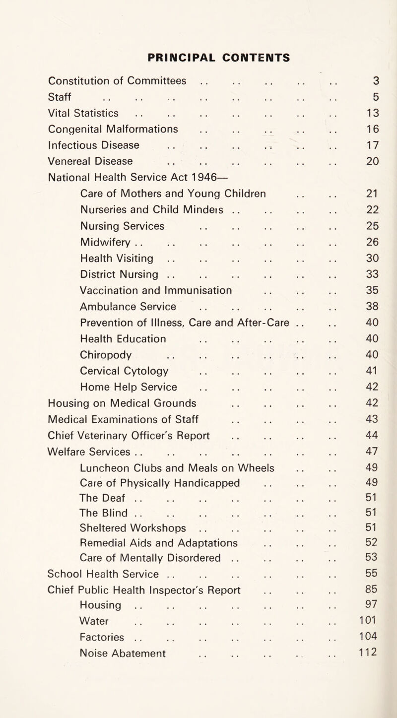 PRINCIPAL CONTENTS Constitution of Committees 3 Staff .. .. . .. .. 5 Vital Statistics .. 13 Congenital Malformations .. .. .. .. .. 16 Infectious Disease .. .. .. .. .. .. 17 Venereal Disease .. .. .. .. .. .. 20 National Health Service Act 1946— Care of Mothers and Young Children .. 21 Nurseries and Child Mindeis .. .. .. .. 22 Nursing Services .. .. .. .. 25 Midwifery .. .. .. .. .. .. .. 26 Health Visiting .. .. .. 30 District Nursing .. .. .. .. .. .. 33 Vaccination and Immunisation 35 Ambulance Service 38 Prevention of Illness, Care and After-Care .. .. 40 Health Education .. .. .. .. 40 Chiropody .. .. .. .. .. .. 40 Cervical Cytology .. .. .. 41 Home Help Service .. .. .. .. .. 42 Housing on Medical Grounds .. .. .. .. 42 Medical Examinations of Staff .. .. .. .. 43 Chief Veterinary Officer's Report 44 Welfare Services .. .. .. .. .. .. .. 47 Luncheon Clubs and Meals on Wheels .. .. 49 Care of Physically Handicapped .. .. .. 49 The Deaf 51 The Blind 51 Sheltered Workshops .. .. .. ., .. 51 Remedial Aids and Adaptations .. .. .. 52 Care of Mentally Disordered .. .. .. .. 53 School Health Service .. .. .. .. 55 Chief Public Health Inspector's Report .. .. .. 85 Housing .. .. .. .. 97 Water 101 Factories .. .. .. .. .. .. 104 Noise Abatement .. .. .. .. .. 112
