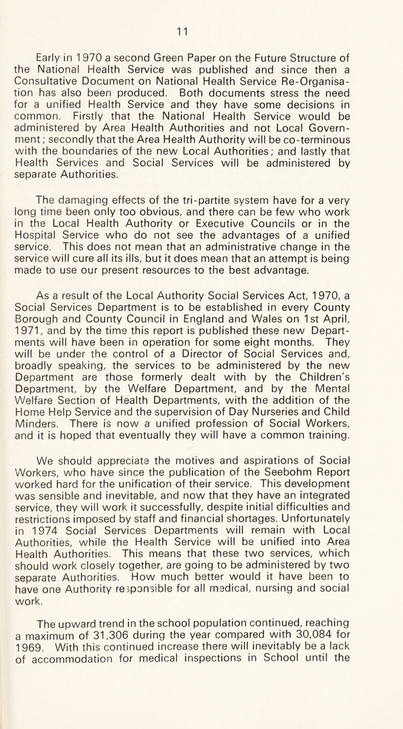 Early in 1970 a second Green Paper on the Future Structure of the National Health Service was published and since then a Consultative Document on National Health Service Re-Organisa- tion has also been produced. Both documents stress the need for a unified Health Service and they have some decisions in common. Firstly that the National Health Service would be administered by Area Health Authorities and not Local Govern- ment ; secondly that the Area Health Authority will be co-terminous with the boundaries of the new Local Authorities; and lastly that Health Services and Social Services will be administered by separate Authorities. The damaging effects of the tri-partite system have for a very long time been only too obvious, and there can be few who work in the Local Health Authority or Executive Councils or in the Hospital Service who do not see the advantages of a unified service. This does not mean that an administrative change in the service will cure all its ills, but it does mean that an attempt Is being made to use our present resources to the best advantage. As a result of the Local Authority Social Services Act, 1970, a Social Services Department is to be established in every County Borough and County Council in England and Wales on 1st April, 1971, and by the time this report is published these new Depart- ments will have been in operation for some eight months. They will be under the control of a Director of Social Services and, broadly speaking, the services to be administered by the new Department are those formerly dealt with by the Children's Department, by the Welfare Department, and by the Mental Welfare Section of Health Departments, with the addition of the Home Help Service and the supervision of Day Nurseries and Child Minders. There is now a unified profession of Social Workers, and it is hoped that eventually they will have a common training. We should appreciate the motives and aspirations of Social Workers, who have since the publication of the Seebohm Report worked hard for the unification of their service. This development was sensible and inevitable, and now that they have an integrated service, they will work It successfully, despite initial difficulties and restrictions imposed by staff and financial shortages. Unfortunately in 1974 Social Services Departments will remain with Local Authorities, while the Health Service will be unified into Area Health Authorities. This means that these two services, which should work closely together, are going to be administered by two separate Authorities. How much better would it have been to have one Authority responsible for all medical, nursing and social work. The upward trend in the school population continued, reaching a maximum of 31,306 during the year compared with 30,084 for 1969. With this continued increase there will inevitably be a lack of accommodation for medical inspections in School until the