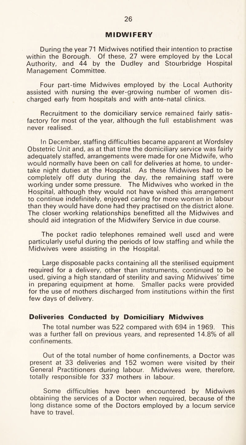 MIDWIFERY During the year 71 Midwives notified their intention to practise within the Borough. Of these, 27 were employed by the Local Authority, and 44 by the Dudley and Stourbridge Hospital Management Committee. Four part-time Midwives employed by the Local Authority assisted with nursing the ever-growing number of women dis- charged early from hospitals and with ante-natal clinics. Recruitment to the domiciliary service remained fairly satis- factory for most of the year, although the full establishment was never realised. In December, staffing difficulties became apparent at Wordsley Obstetric Unit and, as at that time the domiciliary service was fairly adequately staffed, arrangements were made for one Midwife, who would normally have been on call for deliveries at home, to under- take night duties at the Hospital. As these Midwives had to be completely off duty during the day, the remaining staff were working under some pressure. The Midwives who worked in the Hospital, although they would not have wished this arrangement to continue indefinitely, enjoyed caring for more women in labour than they would have done had they practised on the district alone. The closer working relationships benefitted all the Midwives and should aid integration of the Midwifery Service in due course. The pocket radio telephones remained well used and were particularly useful during the periods of low staffing and while the Midwives were assisting in the Hospital. Large disposable packs containing all the sterilised equipment required for a delivery, other than instruments, continued to be used, giving a high standard of sterility and saving Midwives' time in preparing equipment at home. Smaller packs were provided for the use of mothers discharged from institutions within the first few days of delivery. Deliveries Conducted by Domiciliary Midwives The total number was 522 compared with 694 in 1969. This was a further fall on previous years, and represented 14.8% of all confinements. Out of the total number of home confinements, a Doctor was present at 33 deliveries and 152 women were visited by their General Practitioners during labour. Midwives were, therefore, totally responsible for 337 mothers in labour. Some difficulties have been encountered by Midwives obtaining the services of a Doctor when required, because of the long distance some of the Doctors employed by a locum service have to travel.