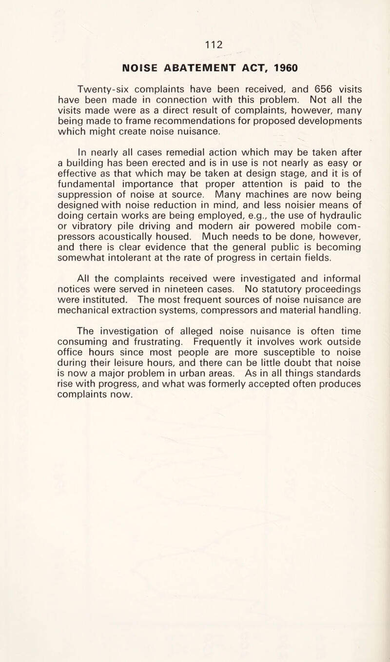 IMOiSE ABATEMENT ACT, 1960 Twenty-six complaints have been received, and 656 visits have been made in connection with this problem. Not all the visits made were as a direct result of complaints, however, many being made to frame recommendations for proposed developments which might create noise nuisance. In nearly all cases remedial action which may be taken after a building has been erected and is in use is not nearly as easy or effective as that which may be taken at design stage, and it Is of fundamental Importance that proper attention is paid to the suppression of noise at source. Many machines are now being designed with noise reduction in mind, and less noisier means of doing certain works are being employed, e.g., the use of hydraulic or vibratory pile driving and modern air powered mobile com- pressors acoustically housed. Much needs to be done, however, and there is clear evidence that the general public is becoming somewhat intolerant at the rate of progress in certain fields. All the complaints received were investigated and informal notices were served in nineteen cases. No statutory proceedings were instituted. The most frequent sources of noise nuisance are mechanical extraction systems, compressors and material handling. The investigation of alleged noise nuisance is often time consuming and frustrating. Frequently it involves work outside office hours since most people are more susceptible to noise during their leisure hours, and there can be little doubt that noise is now a major problem in urban areas. As in all things standards rise with progress, and what was formerly accepted often produces complaints now.