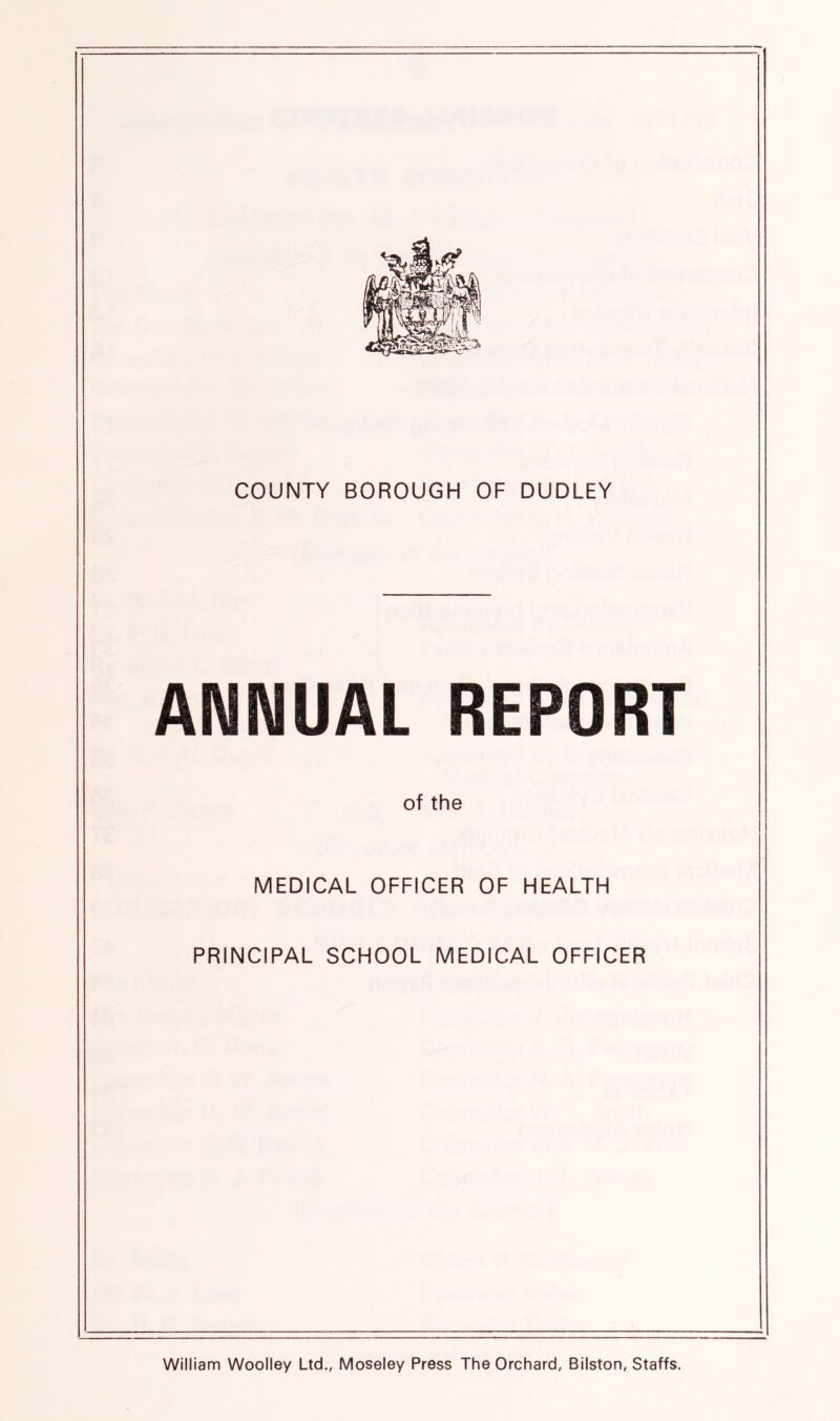 COUNTY BOROUGH OF DUDLEY ANNUAL REPORT of the MEDICAL OFFICER OF HEALTH PRINCIPAL SCHOOL MEDICAL OFFICER William Woolley Ltd., Moseley Press The Orchard, Bilston, Staffs.
