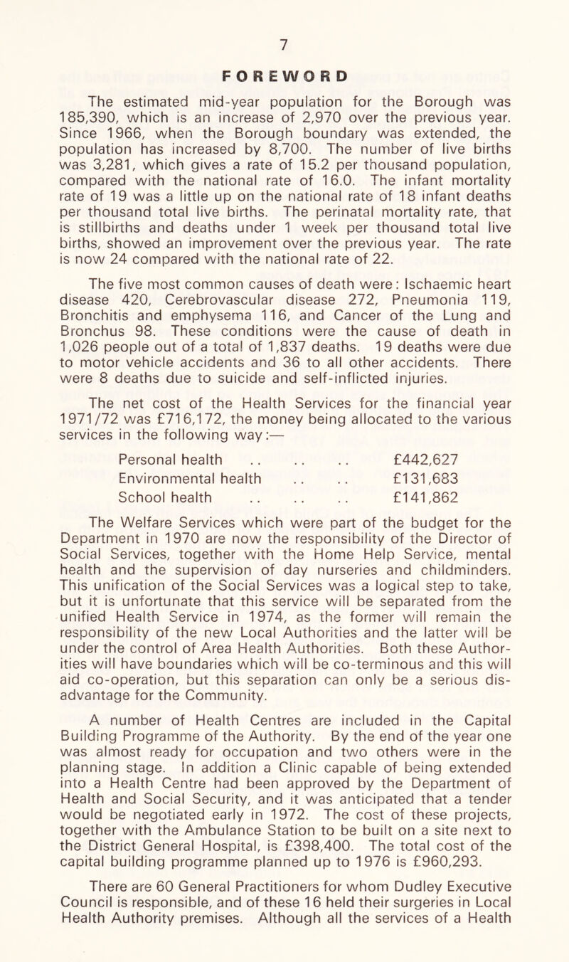 FOREWORD The estimated mid-year population for the Borough was 185,390, which is an increase of 2,970 over the previous year. Since 1966, when the Borough boundary was extended, the population has increased by 8,700. The number of live births was 3,281, which gives a rate of 15.2 per thousand population, compared with the national rate of 16.0. The infant mortality rate of 19 was a little up on the national rate of 18 infant deaths per thousand total live births. The perinatal mortality rate, that is stillbirths and deaths under 1 week per thousand total live births, showed an improvement over the previous year. The rate is now 24 compared with the national rate of 22. The five most common causes of death were: Ischaemic heart disease 420, Cerebrovascular disease 272, Pneumonia 119, Bronchitis and emphysema 116, and Cancer of the Lung and Bronchus 98. These conditions were the cause of death in 1,026 people out of a total of 1,837 deaths. 19 deaths were due to motor vehicle accidents and 36 to all other accidents. There were 8 deaths due to suicide and self-inflicted injuries. The net cost of the Health Services for the financial year 1971/72 was £716,172, the money being allocated to the various services in the following way:— Personal health Environmental health School health £442,627 £131,683 £141,862 The Welfare Services which were part of the budget for the Department in 1970 are now the responsibility of the Director of Social Services, together with the Home Help Service, mental health and the supervision of day nurseries and childminders. This unification of the Social Services was a logical step to take, but it is unfortunate that this service will be separated from the unified Health Service in 1974, as the former will remain the responsibility of the new Local Authorities and the latter wii! be under the control of Area Health Authorities. Both these Author- ities will have boundaries which will be co-terminous and this will aid co-operation, but this separation can only be a serious dis- advantage for the Community. A number of Health Centres are included in the Capital Building Programme of the Authority. By the end of the year one was almost ready for occupation and two others were in the planning stage. In addition a Clinic capable of being extended into a Health Centre had been approved by the Department of Health and Social Security, and it was anticipated that a tender would be negotiated early in 1972. The cost of these projects, together with the Ambulance Station to be built on a site next to the District General Hospital, is £398,400. The total cost of the capital building programme planned up to 1976 is £960,293. There are 60 General Practitioners for whom Dudley Executive Council is responsible, and of these 16 held their surgeries in Local Health Authority premises. Although all the services of a Health