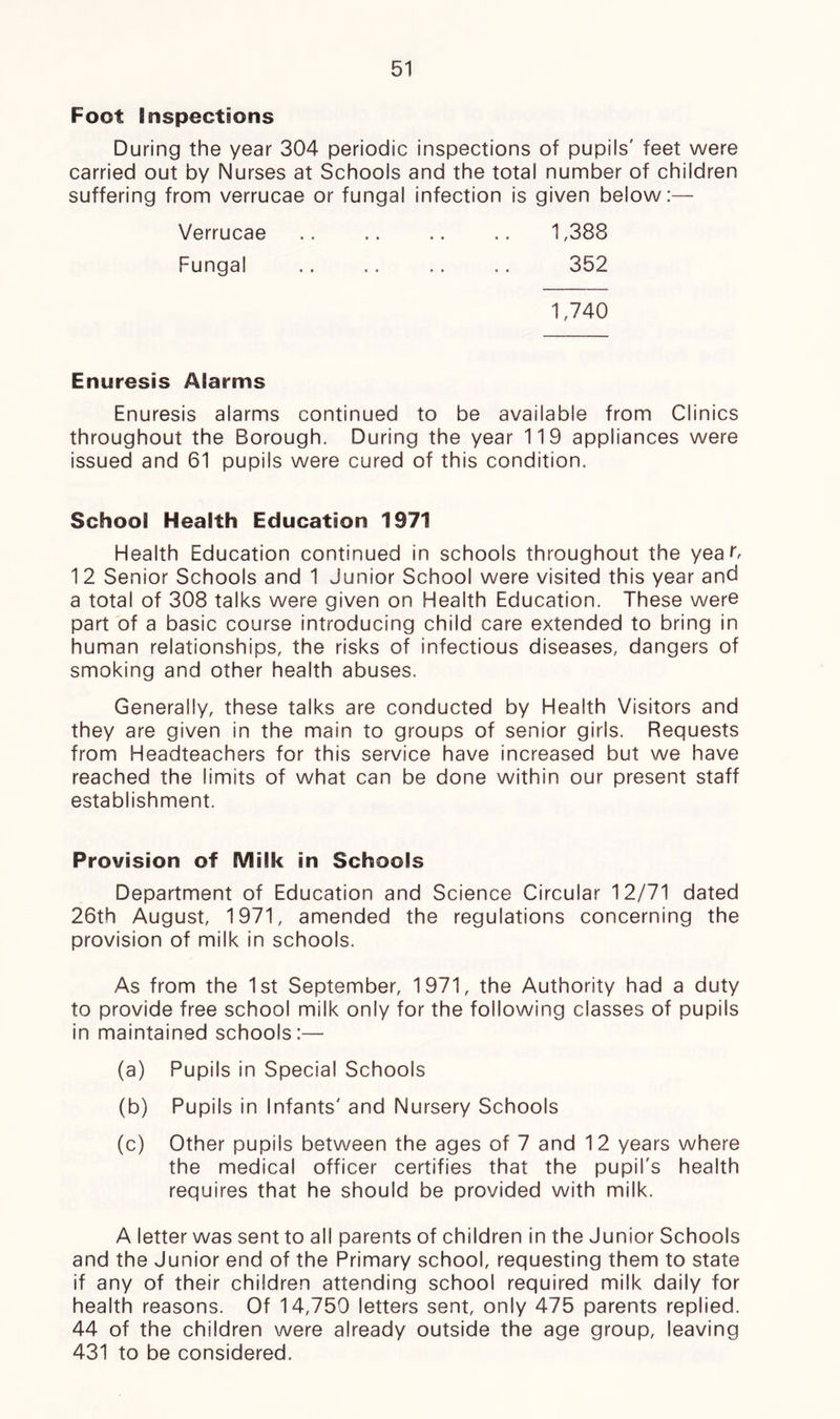 Foot Inspections During the year 304 periodic inspections of pupils' feet were carried out by Nurses at Schools and the total number of children suffering from verrucae or fungal infection is given below:— 1,388 352 Verrucae Fungal 1,740 Enuresis Afarms Enuresis alarms continued to be available from Clinics throughout the Borough. During the year 119 appliances were issued and 61 pupils were cured of this condition. School Health Education 1971 Health Education continued in schools throughout the year, 12 Senior Schools and 1 Junior School were visited this year and a total of 308 talks were given on Health Education. These were part of a basic course introducing child care extended to bring in human relationships, the risks of infectious diseases, dangers of smoking and other health abuses. Generally, these talks are conducted by Health Visitors and they are given in the main to groups of senior girls. Requests from Headteachers for this service have increased but we have reached the limits of what can be done within our present staff establishment. Provision of Milk in Schools Department of Education and Science Circular 12/71 dated 26th August, 1971, amended the regulations concerning the provision of milk in schools. As from the 1st September, 1971, the Authority had a duty to provide free school milk only for the following classes of pupils in maintained schools:— (a) Pupils in Special Schools (b) Pupils in Infants' and Nursery Schools (c) Other pupils between the ages of 7 and 12 years where the medical officer certifies that the pupil's health requires that he should be provided with milk. A letter was sent to all parents of children in the Junior Schools and the Junior end of the Primary school, requesting them to state if any of their children attending school required milk daily for health reasons. Of 14,750 letters sent, only 475 parents replied. 44 of the children were already outside the age group, leaving 431 to be considered.