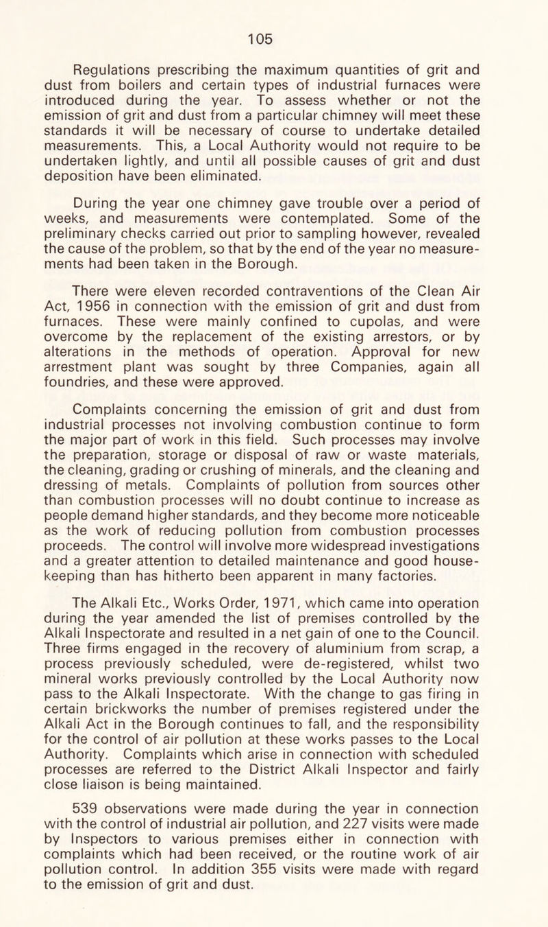 Regulations prescribing the maximum quantities of grit and dust from boilers and certain types of industrial furnaces were introduced during the year. To assess whether or not the emission of grit and dust from a particular chimney will meet these standards it will be necessary of course to undertake detailed measurements. This, a Local Authority would not require to be undertaken lightly, and until all possible causes of grit and dust deposition have been eliminated. During the year one chimney gave trouble over a period of weeks, and measurements were contemplated. Some of the preliminary checks carried out prior to sampling however, revealed the cause of the problem, so that by the end of the year no measure- ments had been taken in the Borough. There were eleven recorded contraventions of the Clean Air Act, 1956 in connection with the emission of grit and dust from furnaces. These were mainly confined to cupolas, and were overcome by the replacement of the existing arrestors, or by alterations in the methods of operation. Approval for new arrestment plant was sought by three Companies, again all foundries, and these were approved. Complaints concerning the emission of grit and dust from industrial processes not involving combustion continue to form the major part of work in this field. Such processes may involve the preparation, storage or disposal of raw or waste materials, the cleaning, grading or crushing of minerals, and the cleaning and dressing of metals. Complaints of pollution from sources other than combustion processes will no doubt continue to increase as people demand higher standards, and they become more noticeable as the work of reducing pollution from combustion processes proceeds. The control will involve more widespread investigations and a greater attention to detailed maintenance and good house- keeping than has hitherto been apparent in many factories. The Alkali Etc., Works Order, 1971, which came into operation during the year amended the list of premises controlled by the Alkali Inspectorate and resulted in a net gain of one to the Council. Three firms engaged in the recovery of aluminium from scrap, a process previously scheduled, were de-registered, whilst two mineral works previously controlled by the Local Authority now pass to the Alkali Inspectorate. With the change to gas firing in certain brickworks the number of premises registered under the Alkali Act in the Borough continues to fall, and the responsibility for the control of air pollution at these works passes to the Local Authority. Complaints which arise in connection with scheduled processes are referred to the District Alkali Inspector and fairly close liaison is being maintained. 539 observations were made during the year in connection with the control of industrial air pollution, and 227 visits were made by Inspectors to various premises either in connection with complaints which had been received, or the routine work of air pollution control. In addition 355 visits were made with regard to the emission of grit and dust.