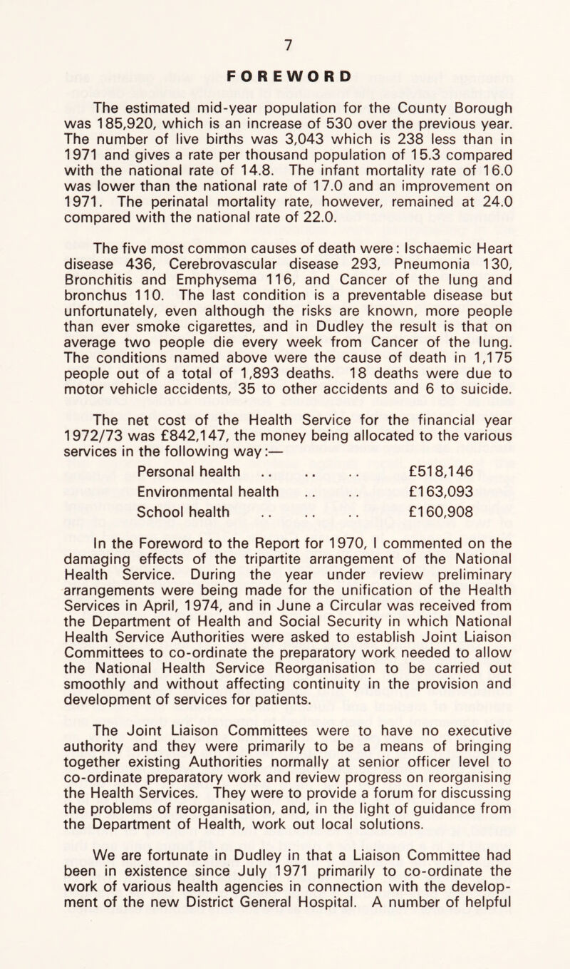 FOREWORD The estimated mid-year population for the County Borough was 185,920, which is an increase of 530 over the previous year. The number of live births was 3,043 which is 238 less than in 1971 and gives a rate per thousand population of 15.3 compared with the national rate of 14.8. The infant mortality rate of 16.0 was lower than the national rate of 17.0 and an improvement on 1971. The perinatal mortality rate, however, remained at 24.0 compared with the national rate of 22.0. The five most common causes of death were: Ischaemic Heart disease 436, Cerebrovascular disease 293, Pneumonia 130, Bronchitis and Emphysema 116, and Cancer of the lung and bronchus 110. The last condition is a preventable disease but unfortunately, even although the risks are known, more people than ever smoke cigarettes, and in Dudley the result is that on average two people die every week from Cancer of the lung. The conditions named above were the cause of death in 1,175 people out of a total of 1,893 deaths. 18 deaths were due to motor vehicle accidents, 35 to other accidents and 6 to suicide. The net cost of the Health Service for the financial year 1972/73 was £842,147, the money being allocated to the various services in the following way:— Personal health £518,146 Environmental health .. £163,093 School health £160,908 In the Foreword to the Report for 1970, I commented on the damaging effects of the tripartite arrangement of the National Health Service. During the year under review preliminary arrangements were being made for the unification of the Health Services in April, 1974, and in June a Circular was received from the Department of Health and Social Security in which National Health Service Authorities were asked to establish Joint Liaison Committees to co-ordinate the preparatory work needed to allow the National Health Service Reorganisation to be carried out smoothly and without affecting continuity in the provision and development of services for patients. The Joint Liaison Committees were to have no executive authority and they were primarily to be a means of bringing together existing Authorities normally at senior officer level to co-ordinate preparatory work and review progress on reorganising the Health Services. They were to provide a forum for discussing the problems of reorganisation, and, in the light of guidance from the Department of Health, work out local solutions. We are fortunate in Dudley in that a Liaison Committee had been in existence since July 1971 primarily to co-ordinate the work of various health agencies in connection with the develop- ment of the new District General Hospital. A number of helpful