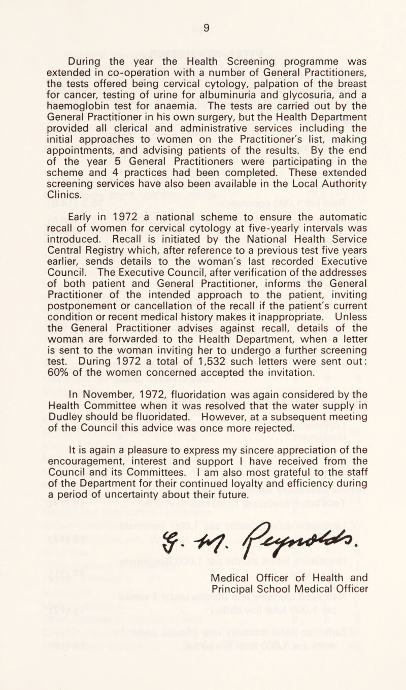 During the year the Health Screening programme was extended in co-operation with a number of General Practitioners, the tests offered being cervical cytology, palpation of the breast for cancer, testing of urine for albuminuria and glycosuria, and a haemoglobin test for anaemia. The tests are carried out by the General Practitioner in his own surgery, but the Health Department provided all clerical and administrative services including the initial approaches to women on the Practitioner's list, making appointments, and advising patients of the results. By the end of the year 5 General Practitioners were participating in the scheme and 4 practices had been completed. These extended screening services have also been available in the Local Authority Clinics. Early in 1972 a national scheme to ensure the automatic recall of women for cervical cytology at five-yearly intervals was introduced. Recall is initiated by the National Health Service Central Registry which, after reference to a previous test five years earlier, sends details to the woman's last recorded Executive Council. The Executive Council, after verification of the addresses of both patient and General Practitioner, informs the General Practitioner of the intended approach to the patient, inviting postponement or cancellation of the recall if the patient's current condition or recent medical history makes it inappropriate. Unless the General Practitioner advises against recall, details of the woman are forwarded to the Health Department, when a letter is sent to the woman inviting her to undergo a further screening test. During 1972 a total of 1,532 such letters were sent out: 60% of the women concerned accepted the invitation. In November, 1972, fluoridation was again considered by the Health Committee when it was resolved that the water supply in Dudley should be fluoridated. However, at a subsequent meeting of the Council this advice was once more rejected. It is again a pleasure to express my sincere appreciation of the encouragement, interest and support I have received from the Council and its Committees. I am also most grateful to the staff of the Department for their continued loyalty and efficiency during a period of uncertainty about their future. Medical Officer of Health and Principal School Medical Officer