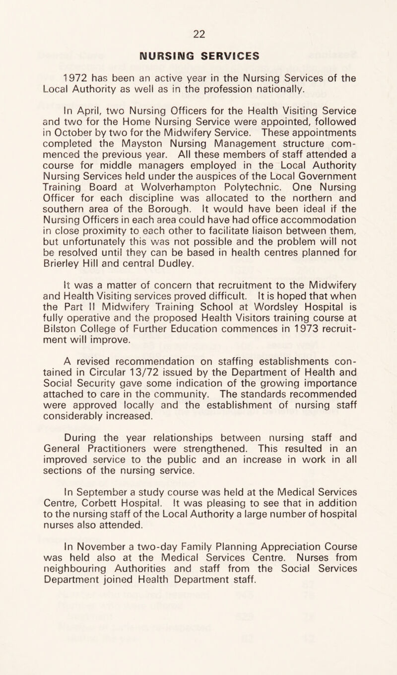 l\SURSI!MG SERVICES 1972 has been an active year in the Nursing Services of the Local Authority as well as in the profession nationally. In April, two Nursing Officers for the Health Visiting Service and two for the Home Nursing Service were appointed, followed in October by two for the Midwifery Service. These appointments completed the Mayston Nursing Management structure com- menced the previous year. All these members of staff attended a course for middle managers employed in the Local Authority Nursing Services held under the auspices of the Local Government Training Board at Wolverhampton Polytechnic. One Nursing Officer for each discipline was allocated to the northern and southern area of the Borough. It would have been ideal if the Nursing Officers in each area could have had office accommodation in close proximity to each other to facilitate liaison between them, but unfortunately this was not possible and the problem will not be resolved until they can be based in health centres planned for Brierley Hill and central Dudley. It was a matter of concern that recruitment to the Midwifery and Health Visiting services proved difficult. It is hoped that when the Part !l Midwifery Training School at Wordsley Hospital is fully operative and the proposed Health Visitors training course at Bilston College of Further Education commences in 1973 recruit- ment will improve. A revised recommendation on staffing establishments con- tained in Circular 13/72 issued by the Department of Health and Social Security gave some indication of the growing importance attached to care in the community. The standards recommended were approved locally and the establishment of nursing staff considerably increased. During the year relationships between nursing staff and General Practitioners were strengthened. This resulted in an improved service to the public and an increase in work in all sections of the nursing service. In September a study course was held at the Medical Services Centre, Corbett Hospital. It was pleasing to see that in addition to the nursing staff of the Local Authority a large number of hospital nurses also attended. In November a two-day Family Planning Appreciation Course was held also at the Medical Services Centre. Nurses from neighbouring Authorities and staff from the Social Services Department joined Health Department staff.