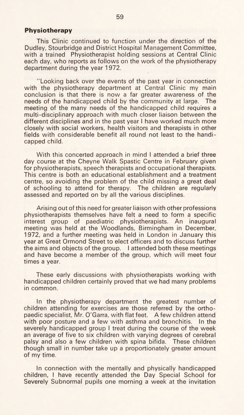 Physiotherapy This Clinic continued to function under the direction of the Dudley, Stourbridge and District Hospital Management Committee, with a trained Physiotherapist holding sessions at Central Clinic each day, who reports as follows on the work of the physiotherapy department during the year 1972. Looking back over the events of the past year in connection with the physiotherapy department at Central Clinic my main conclusion is that there is now a far greater awareness of the needs of the handicapped child by the community at large. The meeting of the many needs of the handicapped child requires a multi-disciplinary approach with much closer liaison between the different disciplines and in the past year I have worked much more closely with social workers, health visitors and therapists in other fields with considerable benefit all round not least to the handi- capped child. With this concerted approach in mind I attended a brief three day course at the Cheyne Walk Spastic Centre in February given for physiotherapists, speech therapists and occupational therapists. This centre is both an educational establishment and a treatment centre, so avoiding the problem of the child missing a great deal of schooling to attend for therapy. The children are regularly assessed and reported on by all the various disciplines. Arising out of this need for greater liaison with other professions physiotherapists themselves have felt a need to form a specific interest group of paediatric physiotherapists. An inaugural meeting was held at the Woodlands, Birmingham in December, 1972, and a further meeting was held in London in January this year at Great Ormond Street to elect officers and to discuss further the aims and objects of the group. I attended both these meetings and have become a member of the group, which will meet four times a year. These early discussions with physiotherapists working with handicapped children certainly proved that we had many problems in common. In the physiotherapy department the greatest number of children attending for exercises are those referred by the ortho- paedic specialist, Mr. O'Garra, with flat feet. A few children attend with poor posture and a few with asthma and bronchitis. In the severely handicapped group I treat during the course of the week an average of five to six children with varying degrees of cerebral palsy and also a few children with spina bifida. These children though small in number take up a proportionately greater amount of my time. In connection with the mentally and physically handicapped children, I have recently attended the Day Special School for Severely Subnormal pupils one morning a week at the invitation