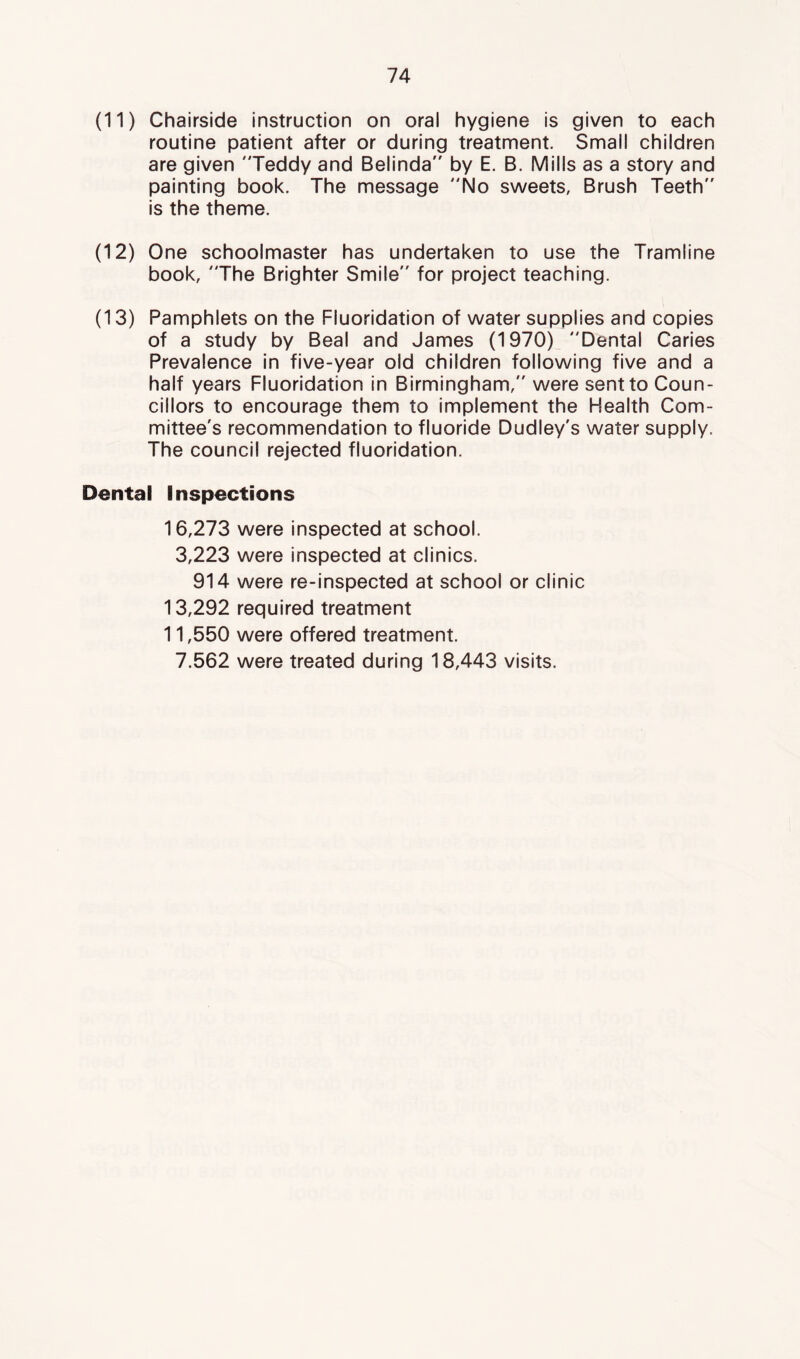 (11) Chairside instruction on oral hygiene is given to each routine patient after or during treatment. Small children are given Teddy and Belinda by E. B. Mills as a story and painting book. The message No sweets. Brush Teeth is the theme. (12) One schoolmaster has undertaken to use the Tramline book, The Brighter Smile for project teaching. (13) Pamphlets on the Fluoridation of water supplies and copies of a study by Beal and James (1970) Dental Caries Prevalence in five-year old children following five and a half years Fluoridation in Birmingham, were sent to Coun- cillors to encourage them to implement the Health Com- mittee's recommendation to fluoride Dudley's water supply. The council rejected fluoridation. Dental Inspections 16,273 were inspected at school. 3,223 were inspected at clinics. 914 were re-inspected at school or clinic 13,292 required treatment 11,550 were offered treatment. 7.562 were treated during 18,443 visits.