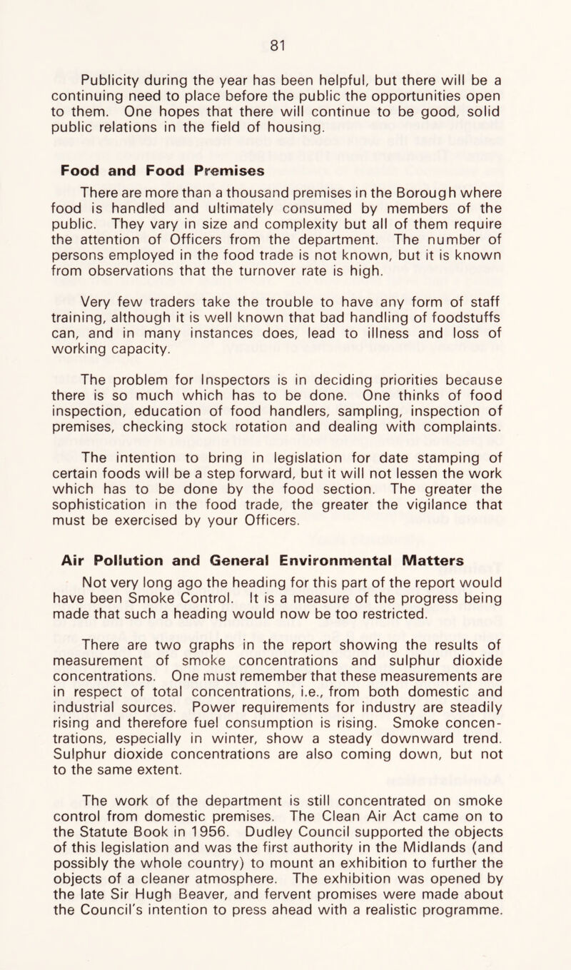 Publicity during the year has been helpful, but there will be a continuing need to place before the public the opportunities open to them. One hopes that there will continue to be good, solid public relations in the field of housing. Food and Food Premises There are more than a thousand premises in the Boroug h where food is handled and ultimately consumed by members of the public. They vary in size and complexity but all of them require the attention of Officers from the department. The number of persons employed in the food trade is not known, but it is known from observations that the turnover rate is high. Very few traders take the trouble to have any form of staff training, although it is well known that bad handling of foodstuffs can, and in many instances does, lead to illness and loss of working capacity. The problem for Inspectors is in deciding priorities because there is so much which has to be done. One thinks of food inspection, education of food handlers, sampling, inspection of premises, checking stock rotation and dealing with complaints. The intention to bring in legislation for date stamping of certain foods will be a step forward, but it will not lessen the work which has to be done by the food section. The greater the sophistication in the food trade, the greater the vigilance that must be exercised by your Officers. Air PolSution and General Environmental Matters Not very long ago the heading for this part of the report would have been Smoke Control. It is a measure of the progress being made that such a heading would now be too restricted. There are two graphs in the report showing the results of measurement of smoke concentrations and sulphur dioxide concentrations. One must remember that these measurements are in respect of total concentrations, i.e., from both domestic and industrial sources. Power requirements for industry are steadily rising and therefore fuel consumption is rising. Smoke concen- trations, especially in winter, show a steady downward trend. Sulphur dioxide concentrations are also coming down, but not to the same extent. The work of the department is still concentrated on smoke control from domestic premises. The Clean Air Act came on to the Statute Book in 1956. Dudley Council supported the objects of this legislation and was the first authority in the Midlands (and possibly the whole country) to mount an exhibition to further the objects of a cleaner atmosphere. The exhibition was opened by the late Sir Hugh Beaver, and fervent promises were made about the Council's intention to press ahead with a realistic programme.